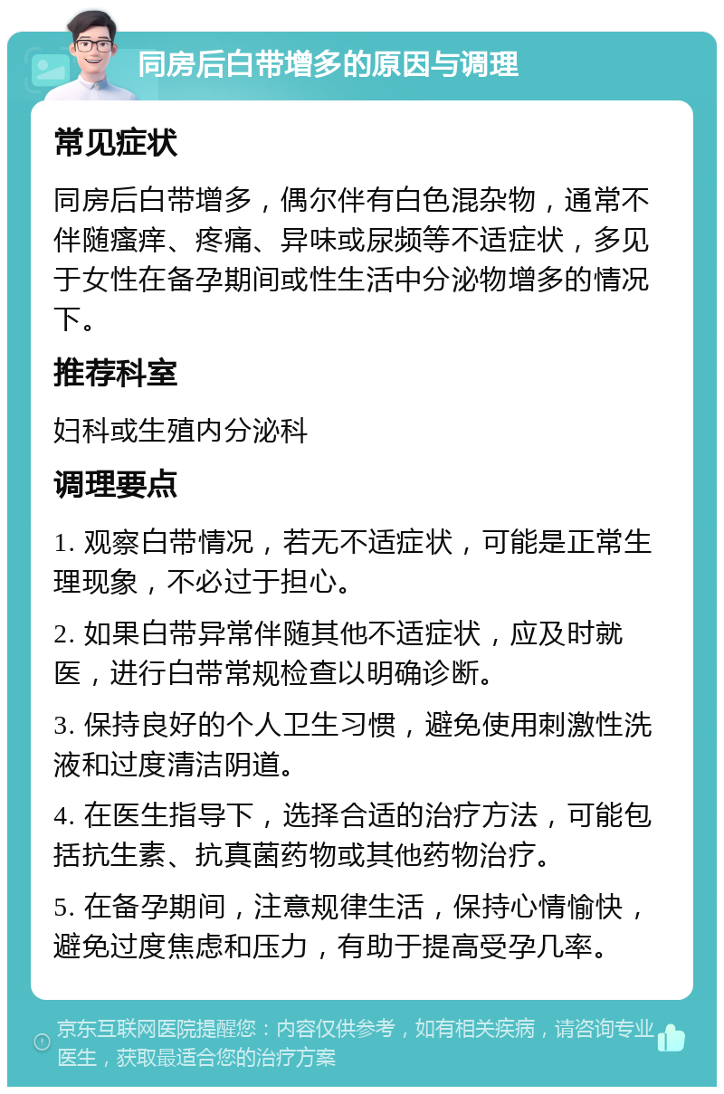 同房后白带增多的原因与调理 常见症状 同房后白带增多，偶尔伴有白色混杂物，通常不伴随瘙痒、疼痛、异味或尿频等不适症状，多见于女性在备孕期间或性生活中分泌物增多的情况下。 推荐科室 妇科或生殖内分泌科 调理要点 1. 观察白带情况，若无不适症状，可能是正常生理现象，不必过于担心。 2. 如果白带异常伴随其他不适症状，应及时就医，进行白带常规检查以明确诊断。 3. 保持良好的个人卫生习惯，避免使用刺激性洗液和过度清洁阴道。 4. 在医生指导下，选择合适的治疗方法，可能包括抗生素、抗真菌药物或其他药物治疗。 5. 在备孕期间，注意规律生活，保持心情愉快，避免过度焦虑和压力，有助于提高受孕几率。