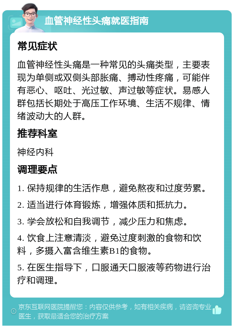 血管神经性头痛就医指南 常见症状 血管神经性头痛是一种常见的头痛类型，主要表现为单侧或双侧头部胀痛、搏动性疼痛，可能伴有恶心、呕吐、光过敏、声过敏等症状。易感人群包括长期处于高压工作环境、生活不规律、情绪波动大的人群。 推荐科室 神经内科 调理要点 1. 保持规律的生活作息，避免熬夜和过度劳累。 2. 适当进行体育锻炼，增强体质和抵抗力。 3. 学会放松和自我调节，减少压力和焦虑。 4. 饮食上注意清淡，避免过度刺激的食物和饮料，多摄入富含维生素B1的食物。 5. 在医生指导下，口服通天口服液等药物进行治疗和调理。