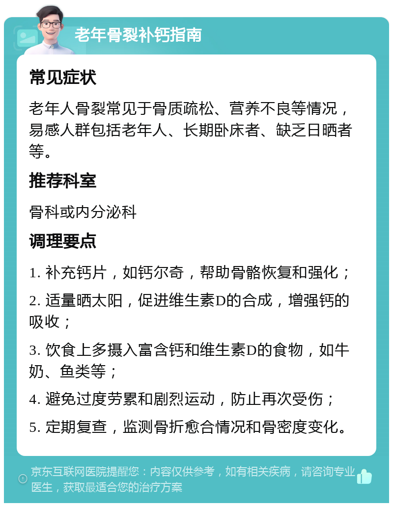 老年骨裂补钙指南 常见症状 老年人骨裂常见于骨质疏松、营养不良等情况，易感人群包括老年人、长期卧床者、缺乏日晒者等。 推荐科室 骨科或内分泌科 调理要点 1. 补充钙片，如钙尔奇，帮助骨骼恢复和强化； 2. 适量晒太阳，促进维生素D的合成，增强钙的吸收； 3. 饮食上多摄入富含钙和维生素D的食物，如牛奶、鱼类等； 4. 避免过度劳累和剧烈运动，防止再次受伤； 5. 定期复查，监测骨折愈合情况和骨密度变化。