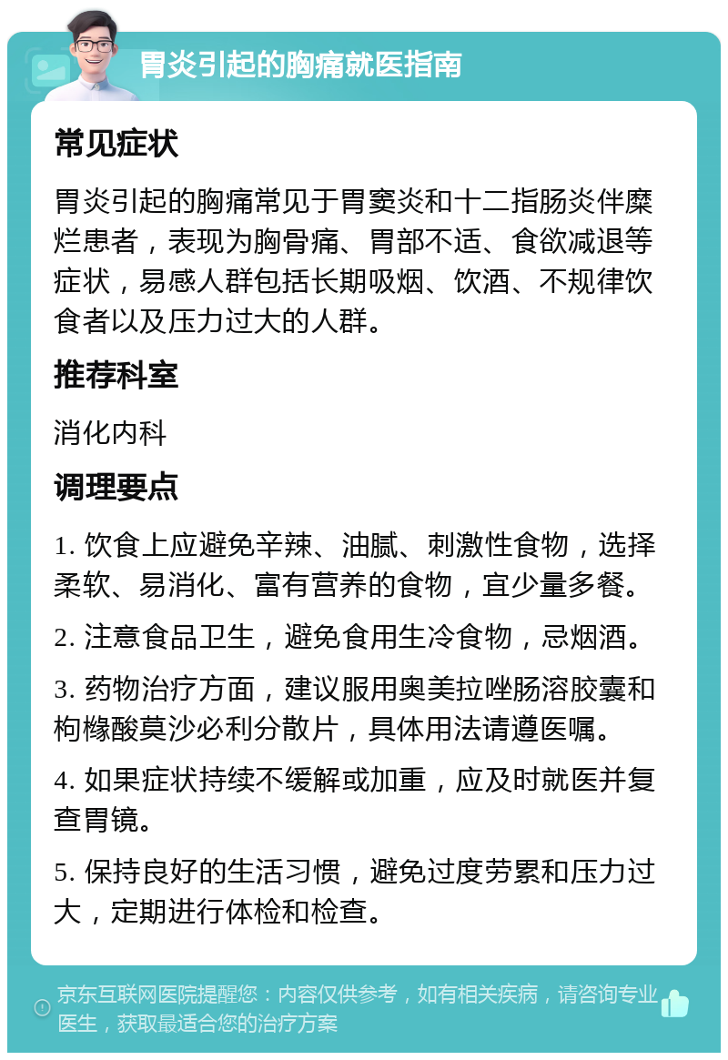 胃炎引起的胸痛就医指南 常见症状 胃炎引起的胸痛常见于胃窦炎和十二指肠炎伴糜烂患者，表现为胸骨痛、胃部不适、食欲减退等症状，易感人群包括长期吸烟、饮酒、不规律饮食者以及压力过大的人群。 推荐科室 消化内科 调理要点 1. 饮食上应避免辛辣、油腻、刺激性食物，选择柔软、易消化、富有营养的食物，宜少量多餐。 2. 注意食品卫生，避免食用生冷食物，忌烟酒。 3. 药物治疗方面，建议服用奥美拉唑肠溶胶囊和枸橼酸莫沙必利分散片，具体用法请遵医嘱。 4. 如果症状持续不缓解或加重，应及时就医并复查胃镜。 5. 保持良好的生活习惯，避免过度劳累和压力过大，定期进行体检和检查。