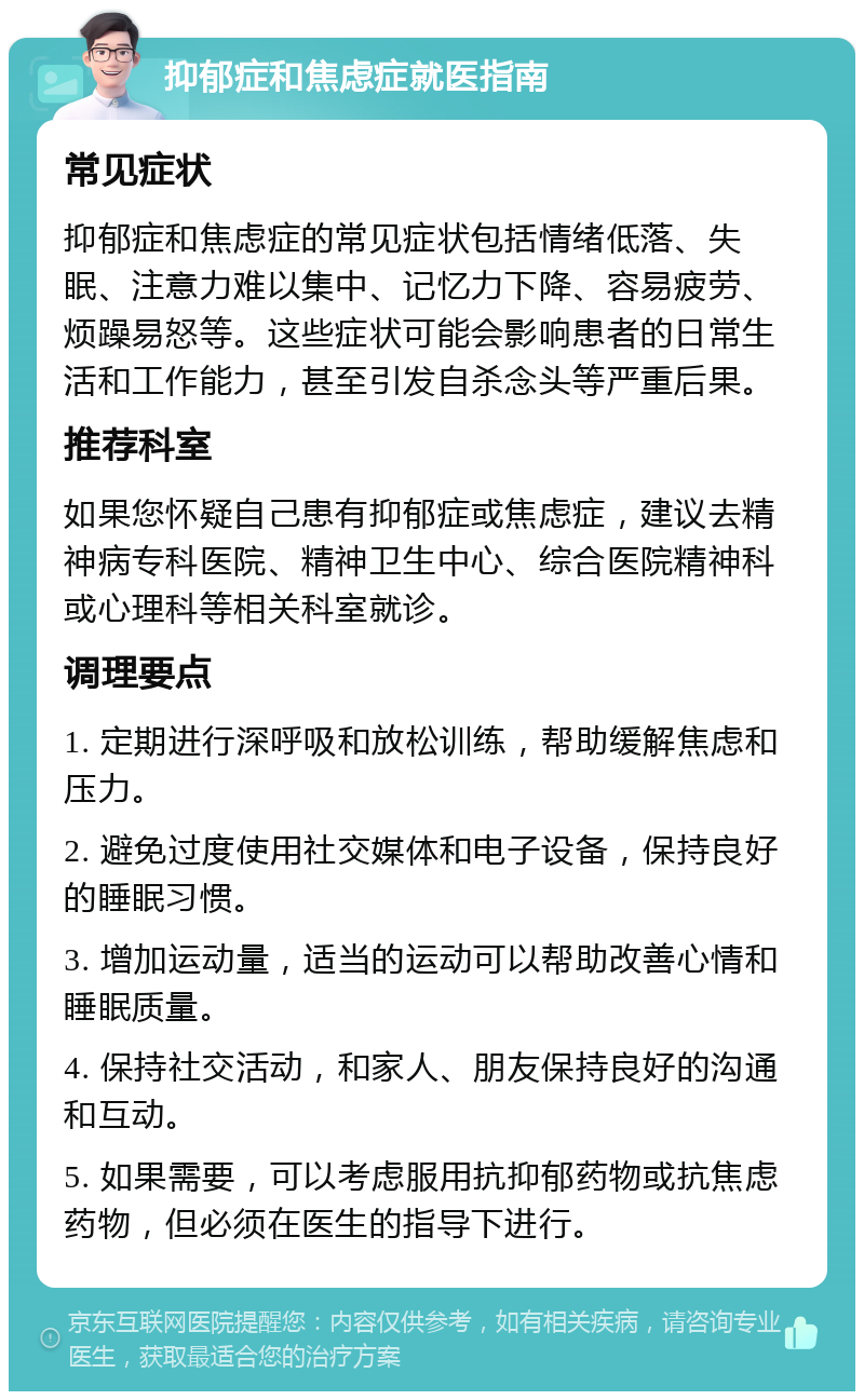 抑郁症和焦虑症就医指南 常见症状 抑郁症和焦虑症的常见症状包括情绪低落、失眠、注意力难以集中、记忆力下降、容易疲劳、烦躁易怒等。这些症状可能会影响患者的日常生活和工作能力，甚至引发自杀念头等严重后果。 推荐科室 如果您怀疑自己患有抑郁症或焦虑症，建议去精神病专科医院、精神卫生中心、综合医院精神科或心理科等相关科室就诊。 调理要点 1. 定期进行深呼吸和放松训练，帮助缓解焦虑和压力。 2. 避免过度使用社交媒体和电子设备，保持良好的睡眠习惯。 3. 增加运动量，适当的运动可以帮助改善心情和睡眠质量。 4. 保持社交活动，和家人、朋友保持良好的沟通和互动。 5. 如果需要，可以考虑服用抗抑郁药物或抗焦虑药物，但必须在医生的指导下进行。