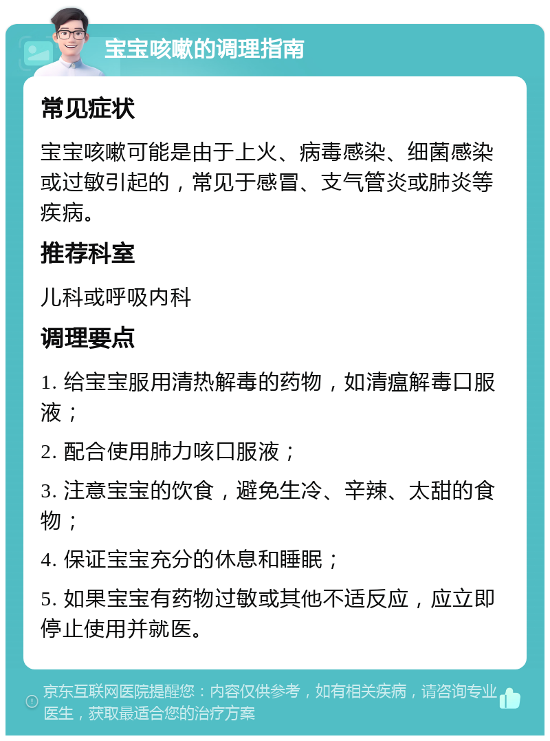 宝宝咳嗽的调理指南 常见症状 宝宝咳嗽可能是由于上火、病毒感染、细菌感染或过敏引起的，常见于感冒、支气管炎或肺炎等疾病。 推荐科室 儿科或呼吸内科 调理要点 1. 给宝宝服用清热解毒的药物，如清瘟解毒口服液； 2. 配合使用肺力咳口服液； 3. 注意宝宝的饮食，避免生冷、辛辣、太甜的食物； 4. 保证宝宝充分的休息和睡眠； 5. 如果宝宝有药物过敏或其他不适反应，应立即停止使用并就医。