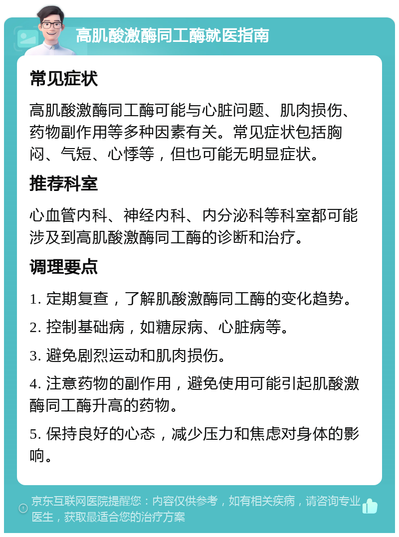 高肌酸激酶同工酶就医指南 常见症状 高肌酸激酶同工酶可能与心脏问题、肌肉损伤、药物副作用等多种因素有关。常见症状包括胸闷、气短、心悸等，但也可能无明显症状。 推荐科室 心血管内科、神经内科、内分泌科等科室都可能涉及到高肌酸激酶同工酶的诊断和治疗。 调理要点 1. 定期复查，了解肌酸激酶同工酶的变化趋势。 2. 控制基础病，如糖尿病、心脏病等。 3. 避免剧烈运动和肌肉损伤。 4. 注意药物的副作用，避免使用可能引起肌酸激酶同工酶升高的药物。 5. 保持良好的心态，减少压力和焦虑对身体的影响。