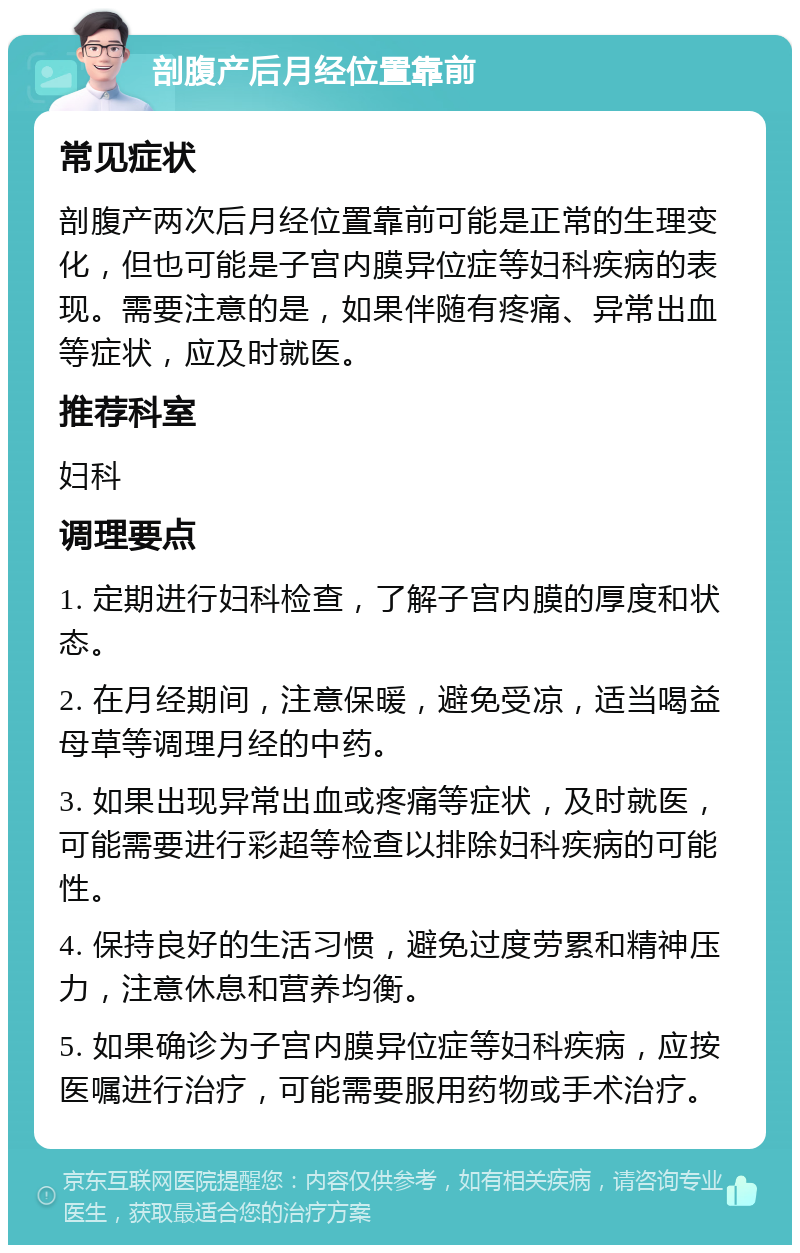 剖腹产后月经位置靠前 常见症状 剖腹产两次后月经位置靠前可能是正常的生理变化，但也可能是子宫内膜异位症等妇科疾病的表现。需要注意的是，如果伴随有疼痛、异常出血等症状，应及时就医。 推荐科室 妇科 调理要点 1. 定期进行妇科检查，了解子宫内膜的厚度和状态。 2. 在月经期间，注意保暖，避免受凉，适当喝益母草等调理月经的中药。 3. 如果出现异常出血或疼痛等症状，及时就医，可能需要进行彩超等检查以排除妇科疾病的可能性。 4. 保持良好的生活习惯，避免过度劳累和精神压力，注意休息和营养均衡。 5. 如果确诊为子宫内膜异位症等妇科疾病，应按医嘱进行治疗，可能需要服用药物或手术治疗。