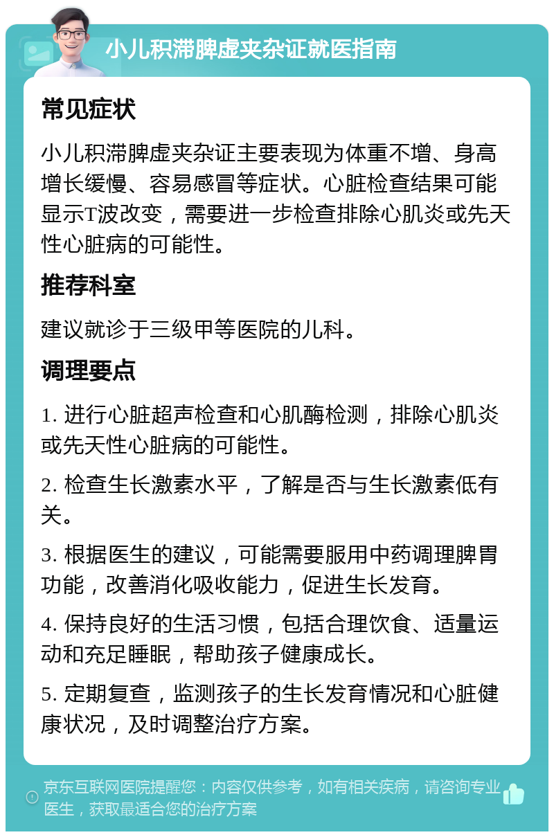 小儿积滞脾虚夹杂证就医指南 常见症状 小儿积滞脾虚夹杂证主要表现为体重不增、身高增长缓慢、容易感冒等症状。心脏检查结果可能显示T波改变，需要进一步检查排除心肌炎或先天性心脏病的可能性。 推荐科室 建议就诊于三级甲等医院的儿科。 调理要点 1. 进行心脏超声检查和心肌酶检测，排除心肌炎或先天性心脏病的可能性。 2. 检查生长激素水平，了解是否与生长激素低有关。 3. 根据医生的建议，可能需要服用中药调理脾胃功能，改善消化吸收能力，促进生长发育。 4. 保持良好的生活习惯，包括合理饮食、适量运动和充足睡眠，帮助孩子健康成长。 5. 定期复查，监测孩子的生长发育情况和心脏健康状况，及时调整治疗方案。