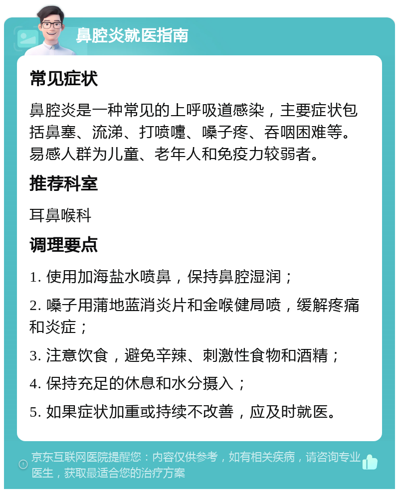 鼻腔炎就医指南 常见症状 鼻腔炎是一种常见的上呼吸道感染，主要症状包括鼻塞、流涕、打喷嚏、嗓子疼、吞咽困难等。易感人群为儿童、老年人和免疫力较弱者。 推荐科室 耳鼻喉科 调理要点 1. 使用加海盐水喷鼻，保持鼻腔湿润； 2. 嗓子用蒲地蓝消炎片和金喉健局喷，缓解疼痛和炎症； 3. 注意饮食，避免辛辣、刺激性食物和酒精； 4. 保持充足的休息和水分摄入； 5. 如果症状加重或持续不改善，应及时就医。