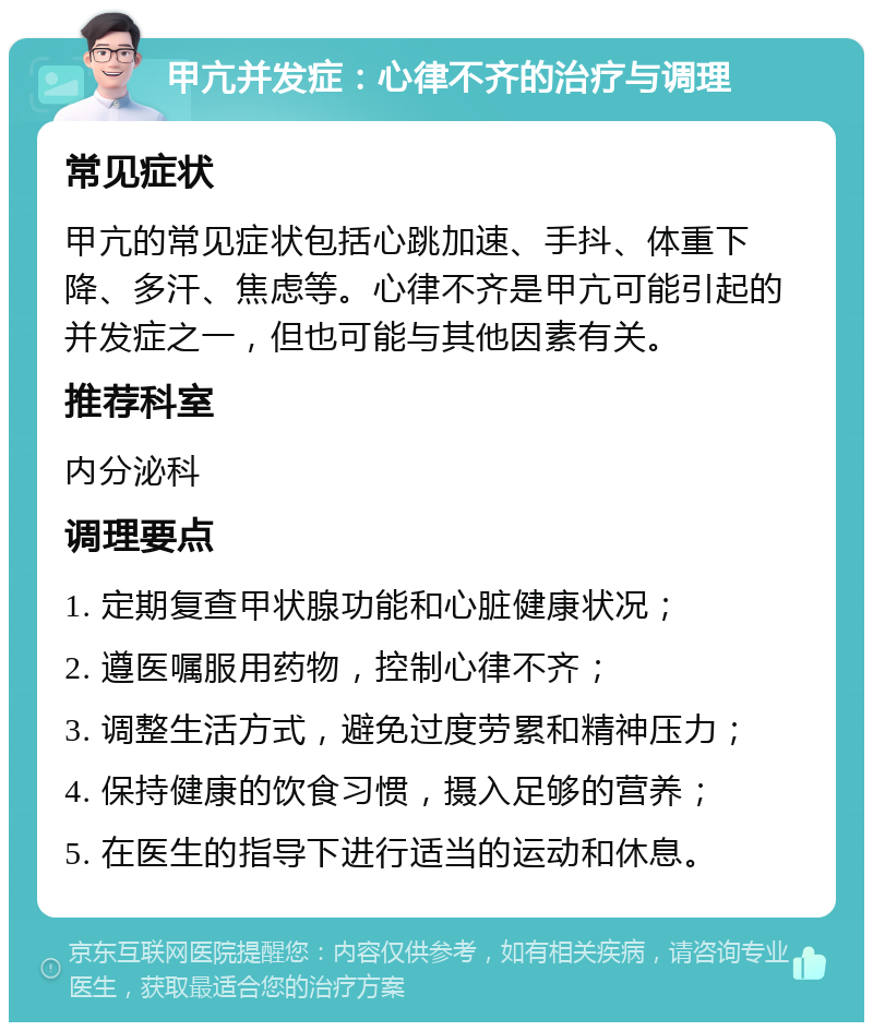 甲亢并发症：心律不齐的治疗与调理 常见症状 甲亢的常见症状包括心跳加速、手抖、体重下降、多汗、焦虑等。心律不齐是甲亢可能引起的并发症之一，但也可能与其他因素有关。 推荐科室 内分泌科 调理要点 1. 定期复查甲状腺功能和心脏健康状况； 2. 遵医嘱服用药物，控制心律不齐； 3. 调整生活方式，避免过度劳累和精神压力； 4. 保持健康的饮食习惯，摄入足够的营养； 5. 在医生的指导下进行适当的运动和休息。