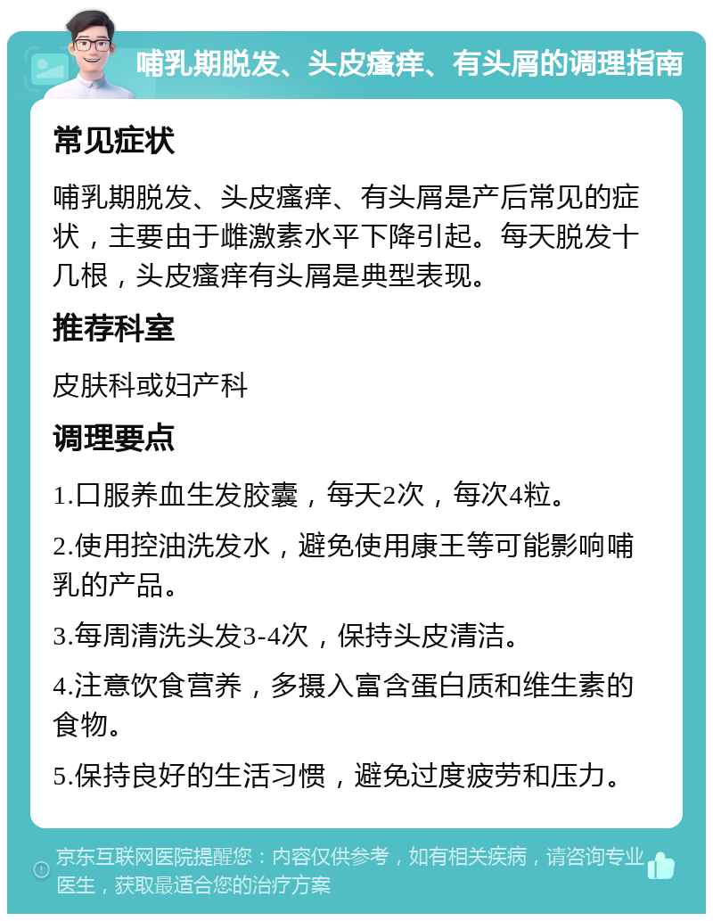 哺乳期脱发、头皮瘙痒、有头屑的调理指南 常见症状 哺乳期脱发、头皮瘙痒、有头屑是产后常见的症状，主要由于雌激素水平下降引起。每天脱发十几根，头皮瘙痒有头屑是典型表现。 推荐科室 皮肤科或妇产科 调理要点 1.口服养血生发胶囊，每天2次，每次4粒。 2.使用控油洗发水，避免使用康王等可能影响哺乳的产品。 3.每周清洗头发3-4次，保持头皮清洁。 4.注意饮食营养，多摄入富含蛋白质和维生素的食物。 5.保持良好的生活习惯，避免过度疲劳和压力。