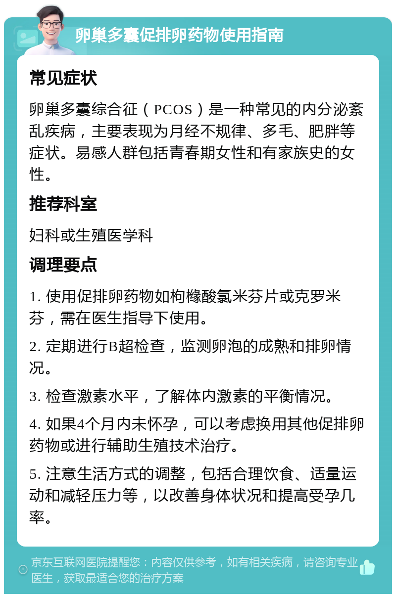 卵巢多囊促排卵药物使用指南 常见症状 卵巢多囊综合征（PCOS）是一种常见的内分泌紊乱疾病，主要表现为月经不规律、多毛、肥胖等症状。易感人群包括青春期女性和有家族史的女性。 推荐科室 妇科或生殖医学科 调理要点 1. 使用促排卵药物如枸橼酸氯米芬片或克罗米芬，需在医生指导下使用。 2. 定期进行B超检查，监测卵泡的成熟和排卵情况。 3. 检查激素水平，了解体内激素的平衡情况。 4. 如果4个月内未怀孕，可以考虑换用其他促排卵药物或进行辅助生殖技术治疗。 5. 注意生活方式的调整，包括合理饮食、适量运动和减轻压力等，以改善身体状况和提高受孕几率。