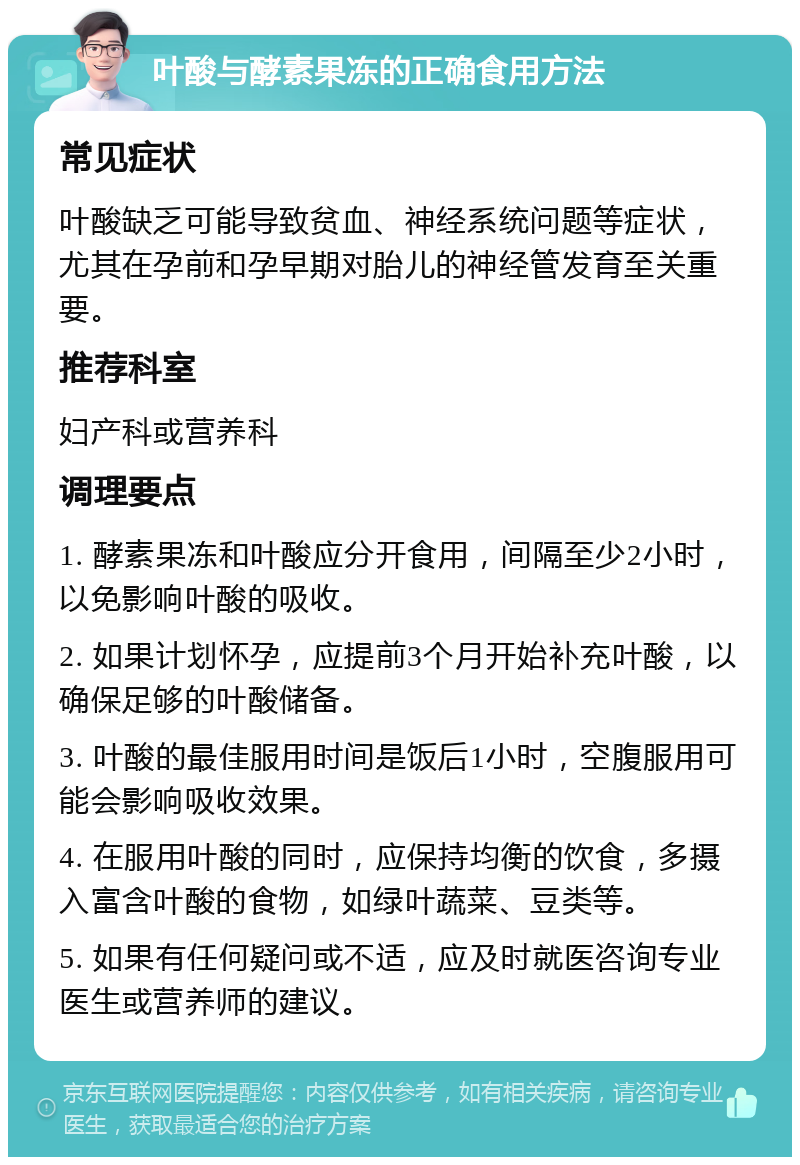 叶酸与酵素果冻的正确食用方法 常见症状 叶酸缺乏可能导致贫血、神经系统问题等症状，尤其在孕前和孕早期对胎儿的神经管发育至关重要。 推荐科室 妇产科或营养科 调理要点 1. 酵素果冻和叶酸应分开食用，间隔至少2小时，以免影响叶酸的吸收。 2. 如果计划怀孕，应提前3个月开始补充叶酸，以确保足够的叶酸储备。 3. 叶酸的最佳服用时间是饭后1小时，空腹服用可能会影响吸收效果。 4. 在服用叶酸的同时，应保持均衡的饮食，多摄入富含叶酸的食物，如绿叶蔬菜、豆类等。 5. 如果有任何疑问或不适，应及时就医咨询专业医生或营养师的建议。