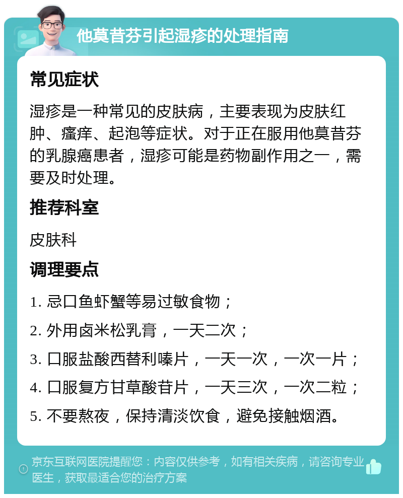 他莫昔芬引起湿疹的处理指南 常见症状 湿疹是一种常见的皮肤病，主要表现为皮肤红肿、瘙痒、起泡等症状。对于正在服用他莫昔芬的乳腺癌患者，湿疹可能是药物副作用之一，需要及时处理。 推荐科室 皮肤科 调理要点 1. 忌口鱼虾蟹等易过敏食物； 2. 外用卤米松乳膏，一天二次； 3. 口服盐酸西替利嗪片，一天一次，一次一片； 4. 口服复方甘草酸苷片，一天三次，一次二粒； 5. 不要熬夜，保持清淡饮食，避免接触烟酒。