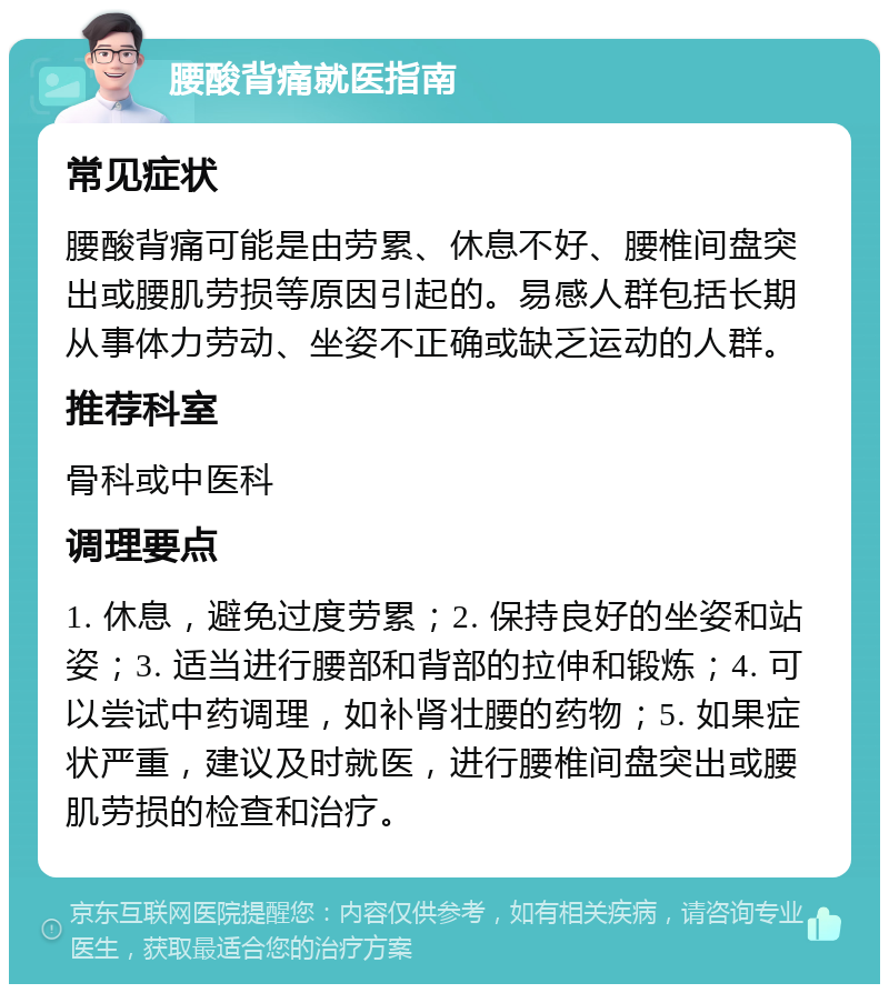 腰酸背痛就医指南 常见症状 腰酸背痛可能是由劳累、休息不好、腰椎间盘突出或腰肌劳损等原因引起的。易感人群包括长期从事体力劳动、坐姿不正确或缺乏运动的人群。 推荐科室 骨科或中医科 调理要点 1. 休息，避免过度劳累；2. 保持良好的坐姿和站姿；3. 适当进行腰部和背部的拉伸和锻炼；4. 可以尝试中药调理，如补肾壮腰的药物；5. 如果症状严重，建议及时就医，进行腰椎间盘突出或腰肌劳损的检查和治疗。