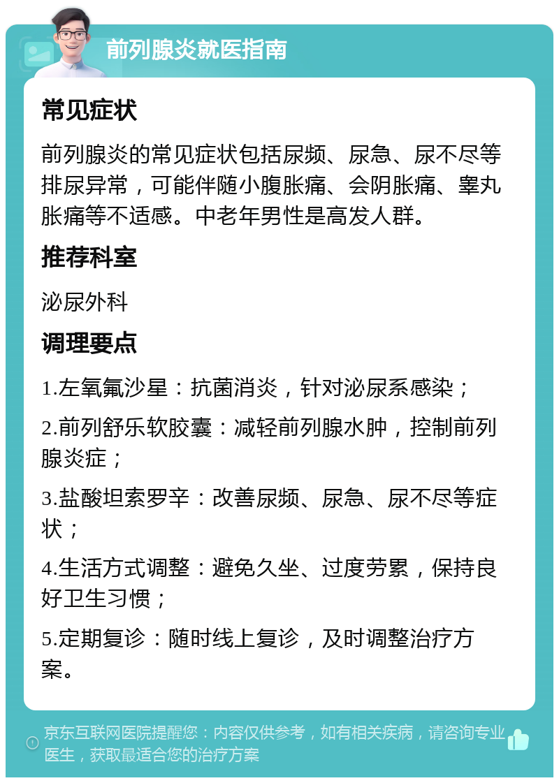 前列腺炎就医指南 常见症状 前列腺炎的常见症状包括尿频、尿急、尿不尽等排尿异常，可能伴随小腹胀痛、会阴胀痛、睾丸胀痛等不适感。中老年男性是高发人群。 推荐科室 泌尿外科 调理要点 1.左氧氟沙星：抗菌消炎，针对泌尿系感染； 2.前列舒乐软胶囊：减轻前列腺水肿，控制前列腺炎症； 3.盐酸坦索罗辛：改善尿频、尿急、尿不尽等症状； 4.生活方式调整：避免久坐、过度劳累，保持良好卫生习惯； 5.定期复诊：随时线上复诊，及时调整治疗方案。