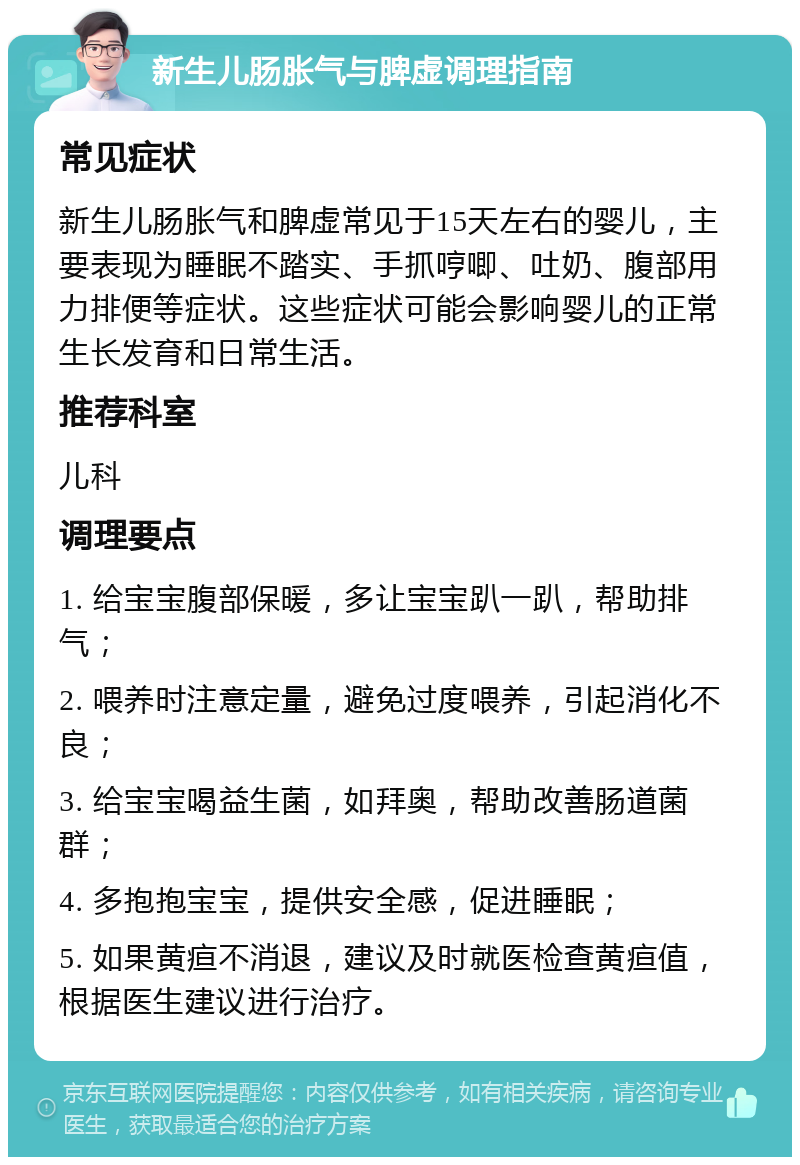 新生儿肠胀气与脾虚调理指南 常见症状 新生儿肠胀气和脾虚常见于15天左右的婴儿，主要表现为睡眠不踏实、手抓哼唧、吐奶、腹部用力排便等症状。这些症状可能会影响婴儿的正常生长发育和日常生活。 推荐科室 儿科 调理要点 1. 给宝宝腹部保暖，多让宝宝趴一趴，帮助排气； 2. 喂养时注意定量，避免过度喂养，引起消化不良； 3. 给宝宝喝益生菌，如拜奥，帮助改善肠道菌群； 4. 多抱抱宝宝，提供安全感，促进睡眠； 5. 如果黄疸不消退，建议及时就医检查黄疸值，根据医生建议进行治疗。