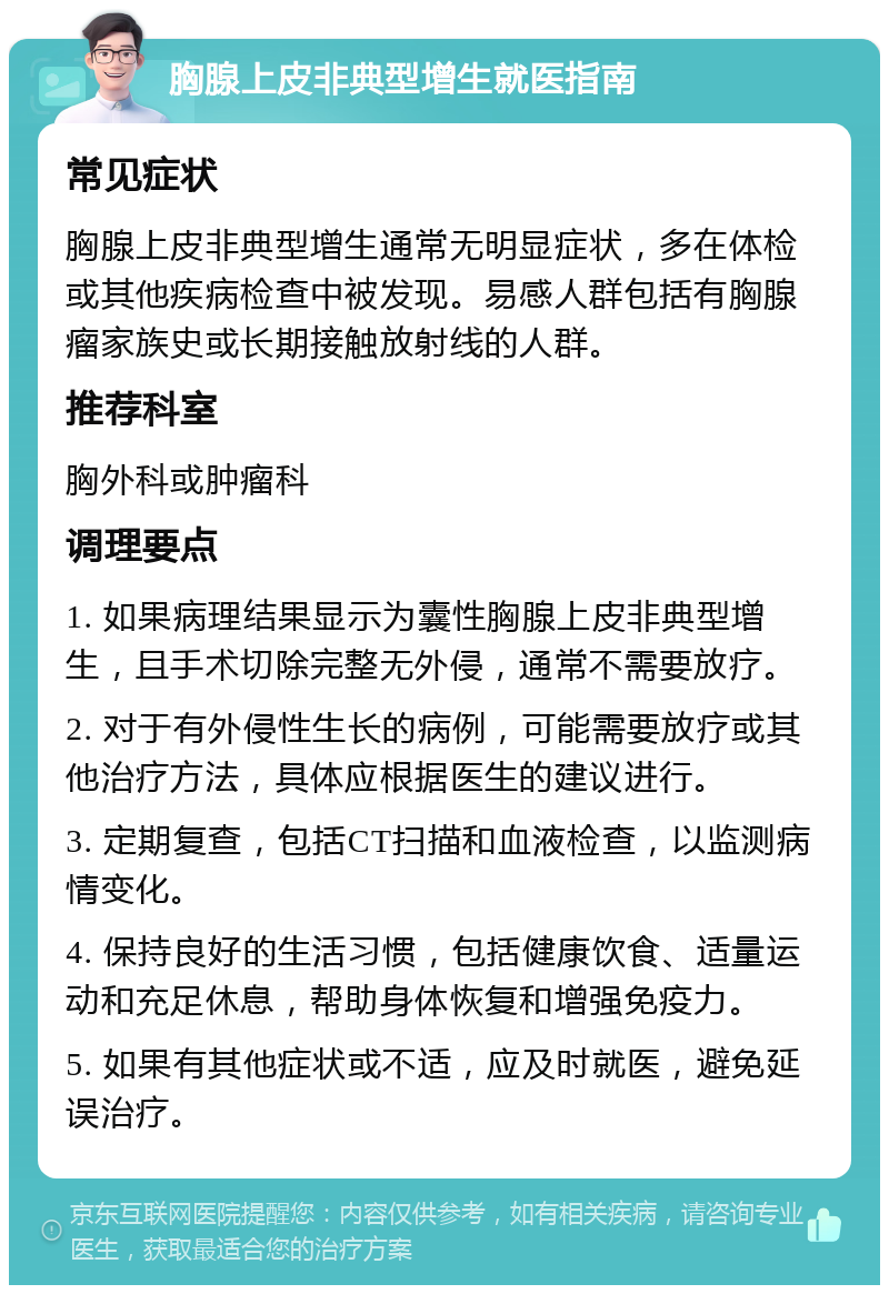 胸腺上皮非典型增生就医指南 常见症状 胸腺上皮非典型增生通常无明显症状，多在体检或其他疾病检查中被发现。易感人群包括有胸腺瘤家族史或长期接触放射线的人群。 推荐科室 胸外科或肿瘤科 调理要点 1. 如果病理结果显示为囊性胸腺上皮非典型增生，且手术切除完整无外侵，通常不需要放疗。 2. 对于有外侵性生长的病例，可能需要放疗或其他治疗方法，具体应根据医生的建议进行。 3. 定期复查，包括CT扫描和血液检查，以监测病情变化。 4. 保持良好的生活习惯，包括健康饮食、适量运动和充足休息，帮助身体恢复和增强免疫力。 5. 如果有其他症状或不适，应及时就医，避免延误治疗。