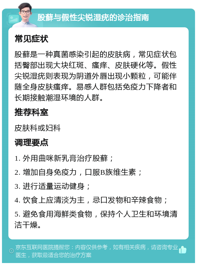 股藓与假性尖锐湿疣的诊治指南 常见症状 股藓是一种真菌感染引起的皮肤病，常见症状包括臀部出现大块红斑、瘙痒、皮肤硬化等。假性尖锐湿疣则表现为阴道外唇出现小颗粒，可能伴随全身皮肤瘙痒。易感人群包括免疫力下降者和长期接触潮湿环境的人群。 推荐科室 皮肤科或妇科 调理要点 1. 外用曲咪新乳膏治疗股藓； 2. 增加自身免疫力，口服B族维生素； 3. 进行适量运动健身； 4. 饮食上应清淡为主，忌口发物和辛辣食物； 5. 避免食用海鲜类食物，保持个人卫生和环境清洁干燥。