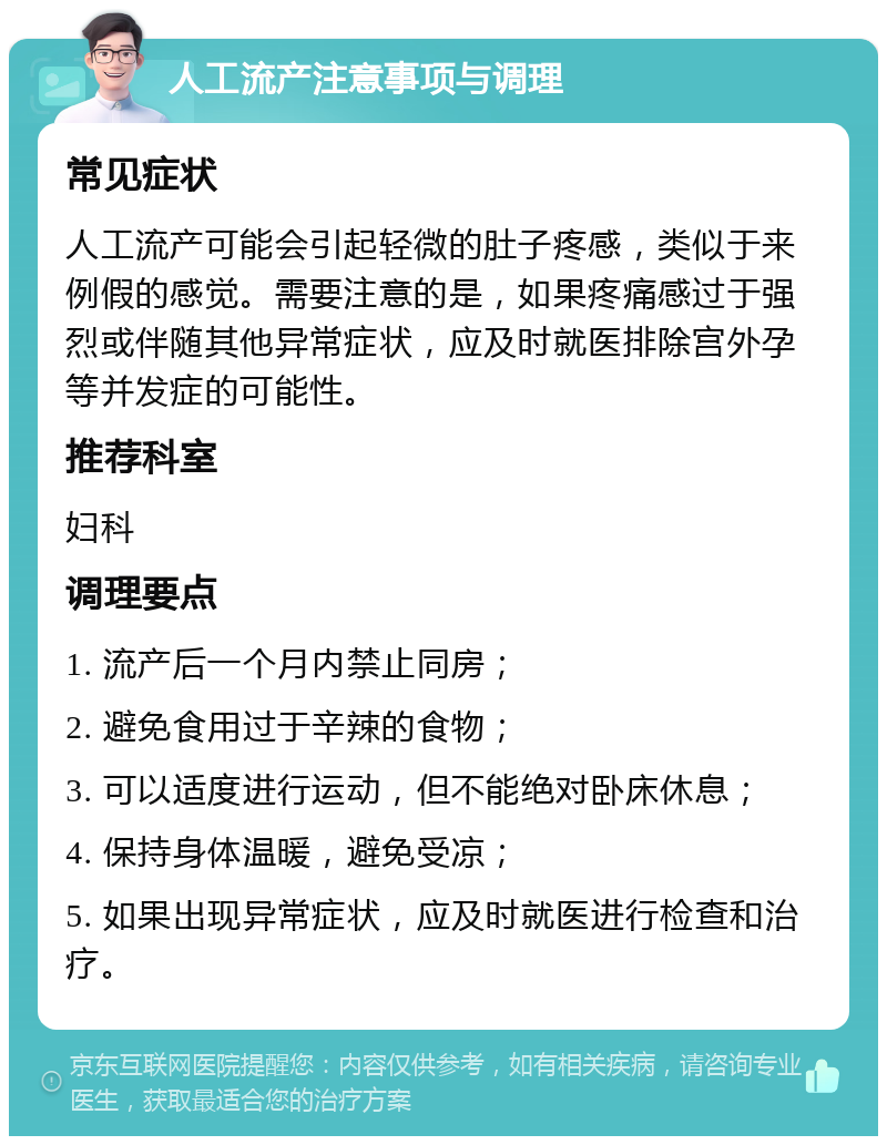 人工流产注意事项与调理 常见症状 人工流产可能会引起轻微的肚子疼感，类似于来例假的感觉。需要注意的是，如果疼痛感过于强烈或伴随其他异常症状，应及时就医排除宫外孕等并发症的可能性。 推荐科室 妇科 调理要点 1. 流产后一个月内禁止同房； 2. 避免食用过于辛辣的食物； 3. 可以适度进行运动，但不能绝对卧床休息； 4. 保持身体温暖，避免受凉； 5. 如果出现异常症状，应及时就医进行检查和治疗。