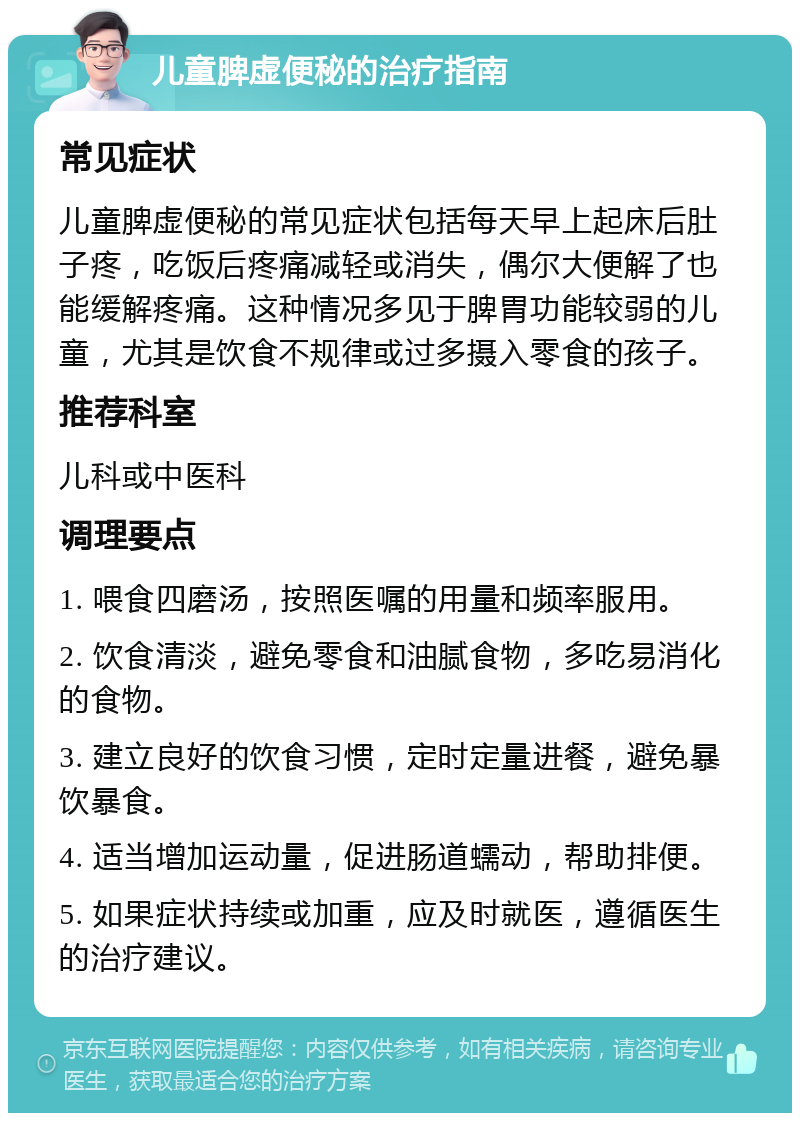 儿童脾虚便秘的治疗指南 常见症状 儿童脾虚便秘的常见症状包括每天早上起床后肚子疼，吃饭后疼痛减轻或消失，偶尔大便解了也能缓解疼痛。这种情况多见于脾胃功能较弱的儿童，尤其是饮食不规律或过多摄入零食的孩子。 推荐科室 儿科或中医科 调理要点 1. 喂食四磨汤，按照医嘱的用量和频率服用。 2. 饮食清淡，避免零食和油腻食物，多吃易消化的食物。 3. 建立良好的饮食习惯，定时定量进餐，避免暴饮暴食。 4. 适当增加运动量，促进肠道蠕动，帮助排便。 5. 如果症状持续或加重，应及时就医，遵循医生的治疗建议。