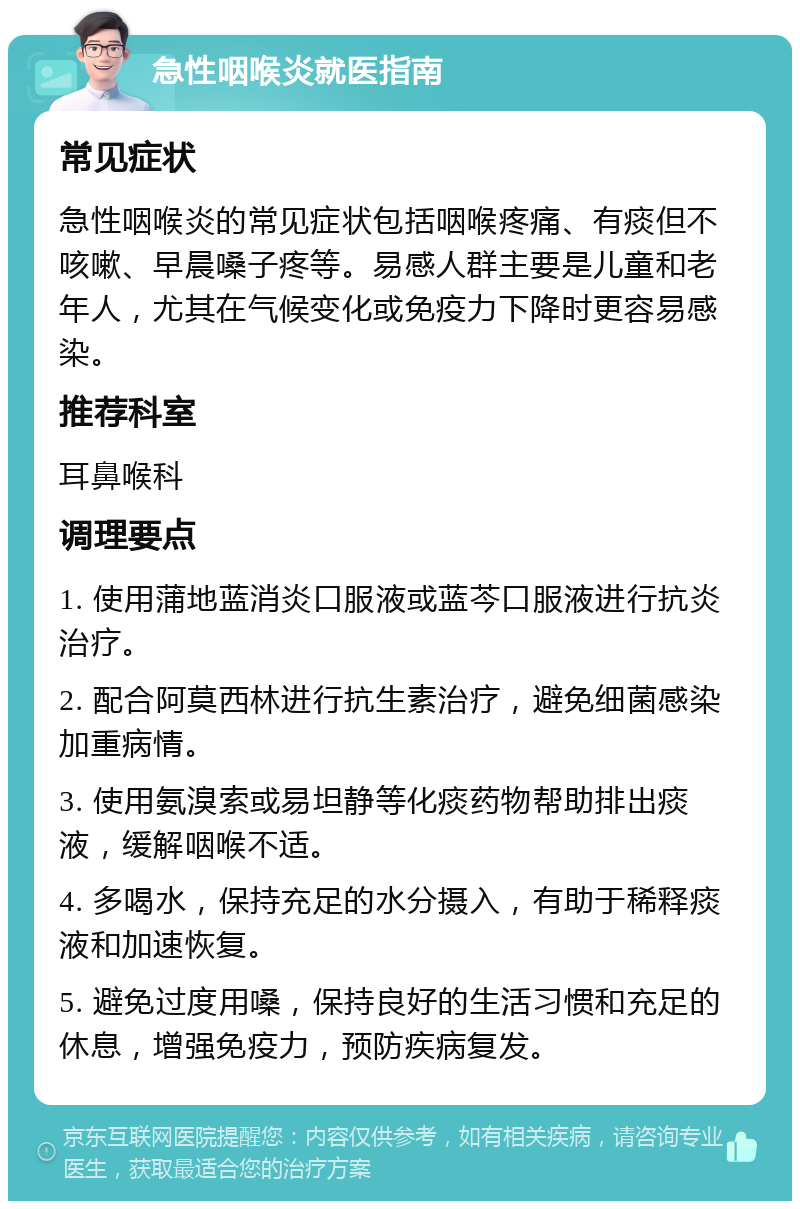 急性咽喉炎就医指南 常见症状 急性咽喉炎的常见症状包括咽喉疼痛、有痰但不咳嗽、早晨嗓子疼等。易感人群主要是儿童和老年人，尤其在气候变化或免疫力下降时更容易感染。 推荐科室 耳鼻喉科 调理要点 1. 使用蒲地蓝消炎口服液或蓝芩口服液进行抗炎治疗。 2. 配合阿莫西林进行抗生素治疗，避免细菌感染加重病情。 3. 使用氨溴索或易坦静等化痰药物帮助排出痰液，缓解咽喉不适。 4. 多喝水，保持充足的水分摄入，有助于稀释痰液和加速恢复。 5. 避免过度用嗓，保持良好的生活习惯和充足的休息，增强免疫力，预防疾病复发。