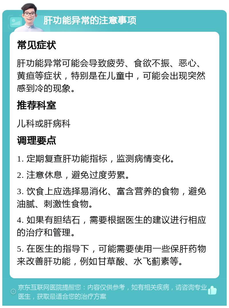 肝功能异常的注意事项 常见症状 肝功能异常可能会导致疲劳、食欲不振、恶心、黄疸等症状，特别是在儿童中，可能会出现突然感到冷的现象。 推荐科室 儿科或肝病科 调理要点 1. 定期复查肝功能指标，监测病情变化。 2. 注意休息，避免过度劳累。 3. 饮食上应选择易消化、富含营养的食物，避免油腻、刺激性食物。 4. 如果有胆结石，需要根据医生的建议进行相应的治疗和管理。 5. 在医生的指导下，可能需要使用一些保肝药物来改善肝功能，例如甘草酸、水飞蓟素等。