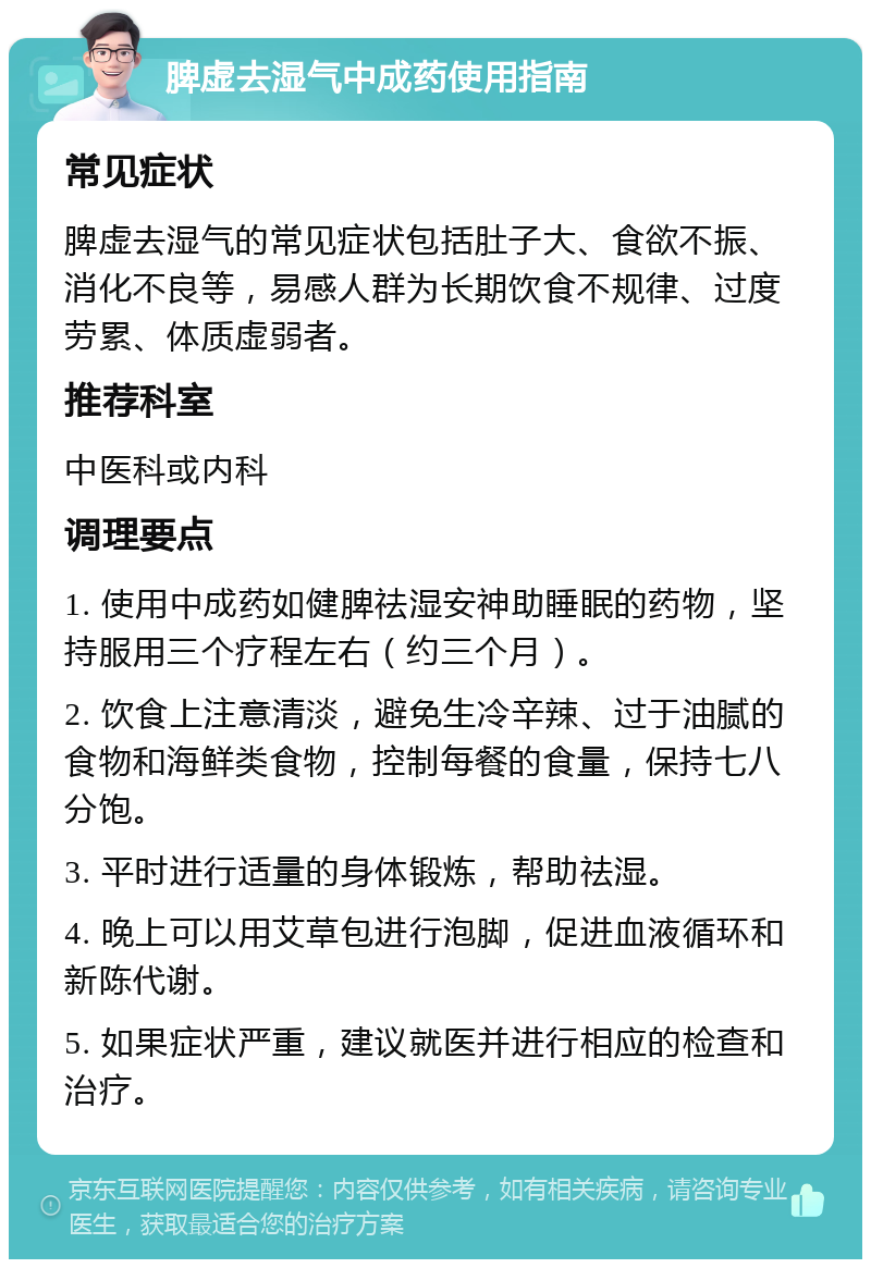 脾虚去湿气中成药使用指南 常见症状 脾虚去湿气的常见症状包括肚子大、食欲不振、消化不良等，易感人群为长期饮食不规律、过度劳累、体质虚弱者。 推荐科室 中医科或内科 调理要点 1. 使用中成药如健脾祛湿安神助睡眠的药物，坚持服用三个疗程左右（约三个月）。 2. 饮食上注意清淡，避免生冷辛辣、过于油腻的食物和海鲜类食物，控制每餐的食量，保持七八分饱。 3. 平时进行适量的身体锻炼，帮助祛湿。 4. 晚上可以用艾草包进行泡脚，促进血液循环和新陈代谢。 5. 如果症状严重，建议就医并进行相应的检查和治疗。