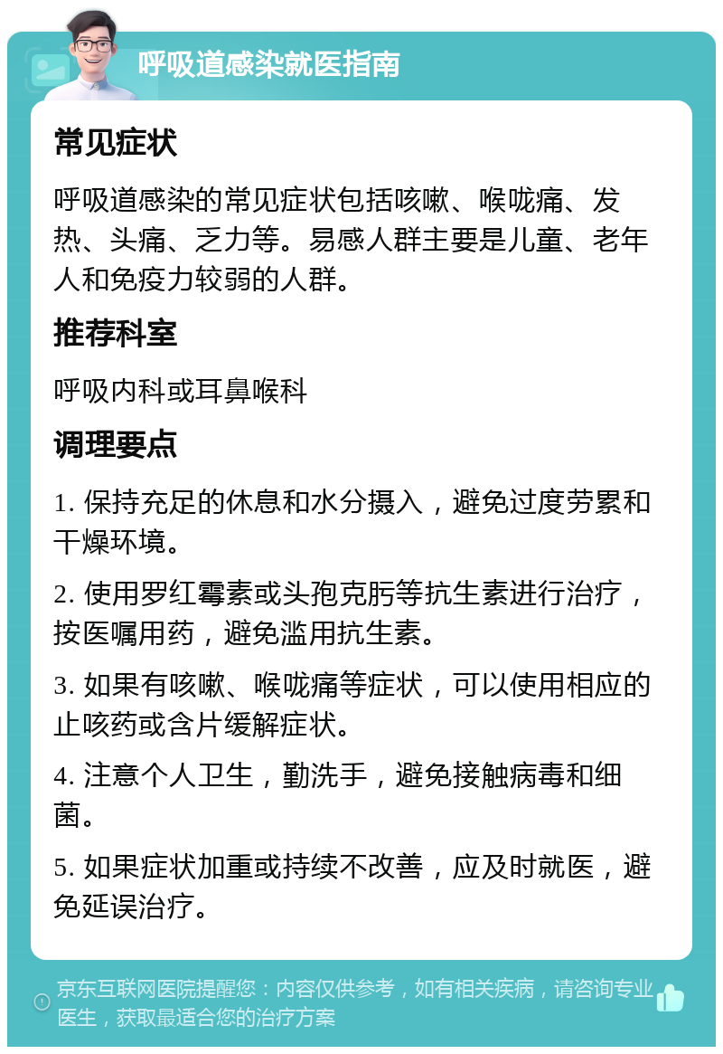 呼吸道感染就医指南 常见症状 呼吸道感染的常见症状包括咳嗽、喉咙痛、发热、头痛、乏力等。易感人群主要是儿童、老年人和免疫力较弱的人群。 推荐科室 呼吸内科或耳鼻喉科 调理要点 1. 保持充足的休息和水分摄入，避免过度劳累和干燥环境。 2. 使用罗红霉素或头孢克肟等抗生素进行治疗，按医嘱用药，避免滥用抗生素。 3. 如果有咳嗽、喉咙痛等症状，可以使用相应的止咳药或含片缓解症状。 4. 注意个人卫生，勤洗手，避免接触病毒和细菌。 5. 如果症状加重或持续不改善，应及时就医，避免延误治疗。