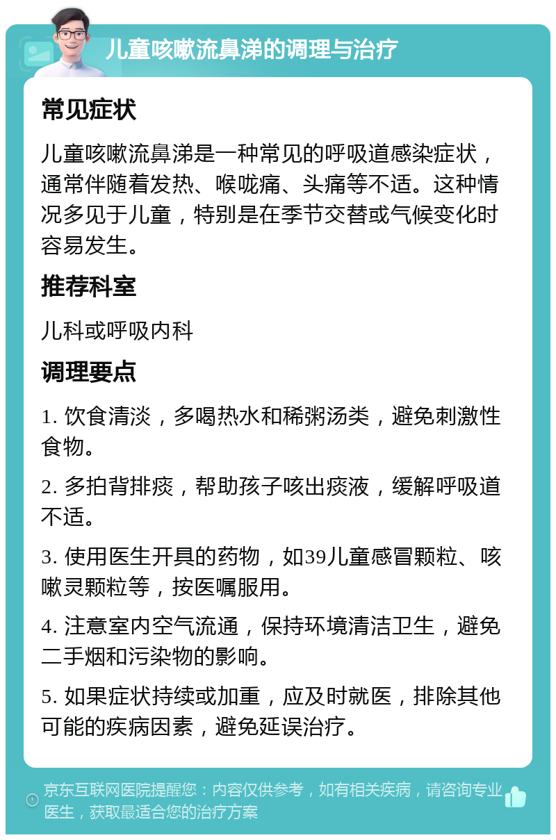 儿童咳嗽流鼻涕的调理与治疗 常见症状 儿童咳嗽流鼻涕是一种常见的呼吸道感染症状，通常伴随着发热、喉咙痛、头痛等不适。这种情况多见于儿童，特别是在季节交替或气候变化时容易发生。 推荐科室 儿科或呼吸内科 调理要点 1. 饮食清淡，多喝热水和稀粥汤类，避免刺激性食物。 2. 多拍背排痰，帮助孩子咳出痰液，缓解呼吸道不适。 3. 使用医生开具的药物，如39儿童感冒颗粒、咳嗽灵颗粒等，按医嘱服用。 4. 注意室内空气流通，保持环境清洁卫生，避免二手烟和污染物的影响。 5. 如果症状持续或加重，应及时就医，排除其他可能的疾病因素，避免延误治疗。