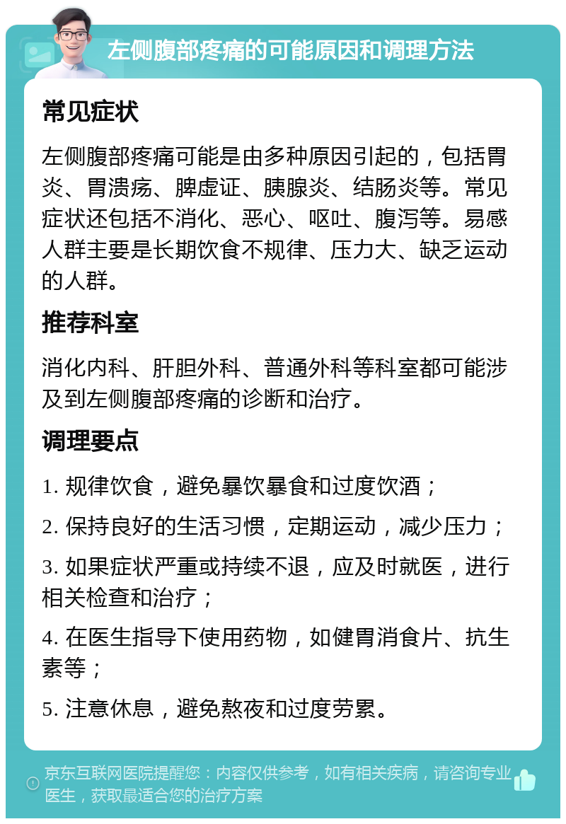 左侧腹部疼痛的可能原因和调理方法 常见症状 左侧腹部疼痛可能是由多种原因引起的，包括胃炎、胃溃疡、脾虚证、胰腺炎、结肠炎等。常见症状还包括不消化、恶心、呕吐、腹泻等。易感人群主要是长期饮食不规律、压力大、缺乏运动的人群。 推荐科室 消化内科、肝胆外科、普通外科等科室都可能涉及到左侧腹部疼痛的诊断和治疗。 调理要点 1. 规律饮食，避免暴饮暴食和过度饮酒； 2. 保持良好的生活习惯，定期运动，减少压力； 3. 如果症状严重或持续不退，应及时就医，进行相关检查和治疗； 4. 在医生指导下使用药物，如健胃消食片、抗生素等； 5. 注意休息，避免熬夜和过度劳累。