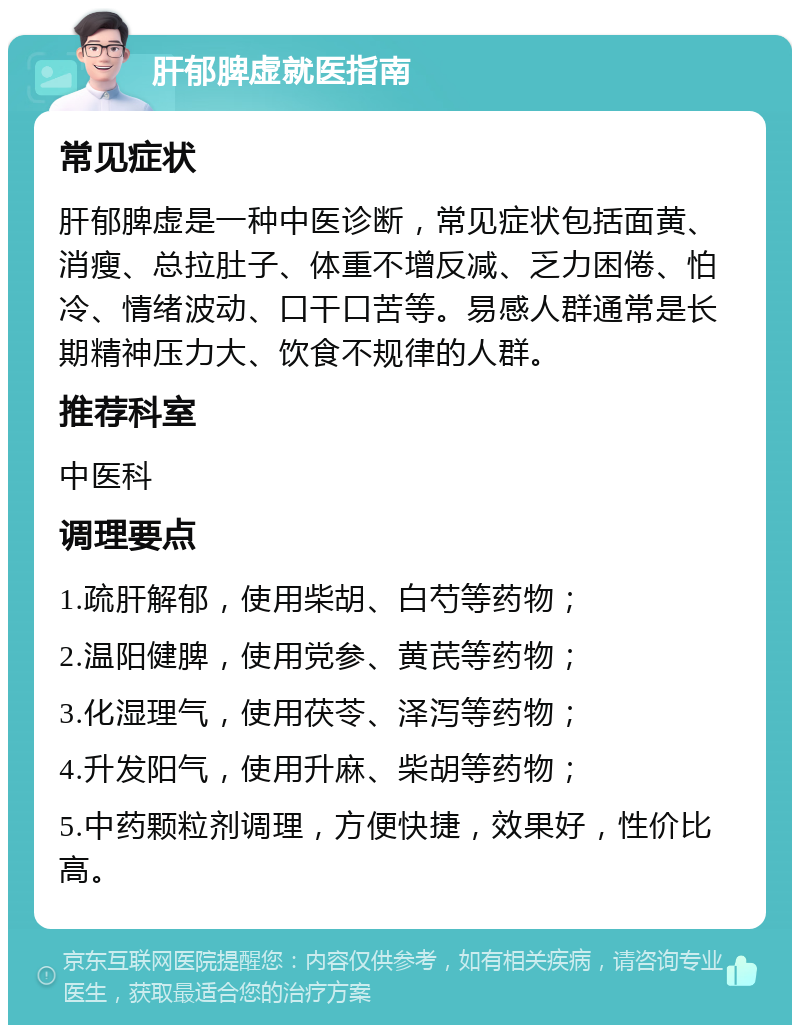 肝郁脾虚就医指南 常见症状 肝郁脾虚是一种中医诊断，常见症状包括面黄、消瘦、总拉肚子、体重不增反减、乏力困倦、怕冷、情绪波动、口干口苦等。易感人群通常是长期精神压力大、饮食不规律的人群。 推荐科室 中医科 调理要点 1.疏肝解郁，使用柴胡、白芍等药物； 2.温阳健脾，使用党参、黄芪等药物； 3.化湿理气，使用茯苓、泽泻等药物； 4.升发阳气，使用升麻、柴胡等药物； 5.中药颗粒剂调理，方便快捷，效果好，性价比高。