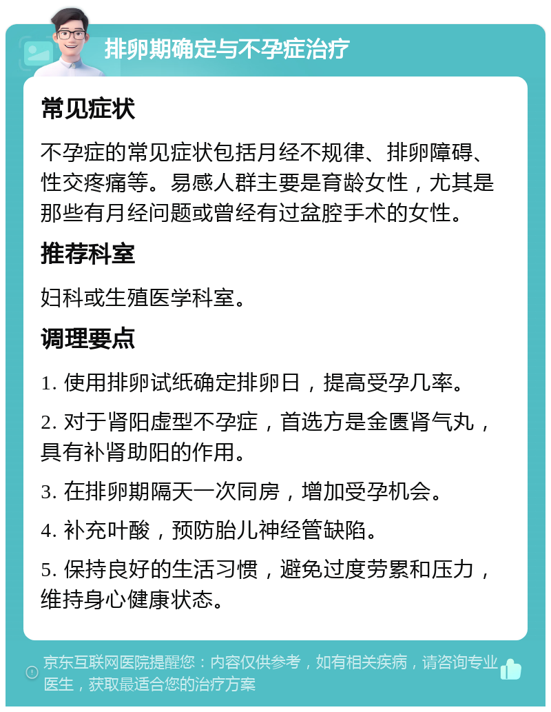 排卵期确定与不孕症治疗 常见症状 不孕症的常见症状包括月经不规律、排卵障碍、性交疼痛等。易感人群主要是育龄女性，尤其是那些有月经问题或曾经有过盆腔手术的女性。 推荐科室 妇科或生殖医学科室。 调理要点 1. 使用排卵试纸确定排卵日，提高受孕几率。 2. 对于肾阳虚型不孕症，首选方是金匮肾气丸，具有补肾助阳的作用。 3. 在排卵期隔天一次同房，增加受孕机会。 4. 补充叶酸，预防胎儿神经管缺陷。 5. 保持良好的生活习惯，避免过度劳累和压力，维持身心健康状态。