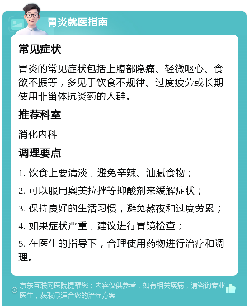 胃炎就医指南 常见症状 胃炎的常见症状包括上腹部隐痛、轻微呕心、食欲不振等，多见于饮食不规律、过度疲劳或长期使用非甾体抗炎药的人群。 推荐科室 消化内科 调理要点 1. 饮食上要清淡，避免辛辣、油腻食物； 2. 可以服用奥美拉挫等抑酸剂来缓解症状； 3. 保持良好的生活习惯，避免熬夜和过度劳累； 4. 如果症状严重，建议进行胃镜检查； 5. 在医生的指导下，合理使用药物进行治疗和调理。