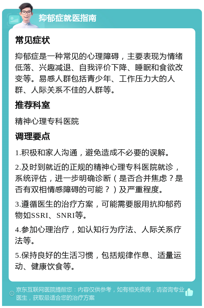 抑郁症就医指南 常见症状 抑郁症是一种常见的心理障碍，主要表现为情绪低落、兴趣减退、自我评价下降、睡眠和食欲改变等。易感人群包括青少年、工作压力大的人群、人际关系不佳的人群等。 推荐科室 精神心理专科医院 调理要点 1.积极和家人沟通，避免造成不必要的误解。 2.及时到就近的正规的精神心理专科医院就诊，系统评估，进一步明确诊断（是否合并焦虑？是否有双相情感障碍的可能？）及严重程度。 3.遵循医生的治疗方案，可能需要服用抗抑郁药物如SSRI、SNRI等。 4.参加心理治疗，如认知行为疗法、人际关系疗法等。 5.保持良好的生活习惯，包括规律作息、适量运动、健康饮食等。