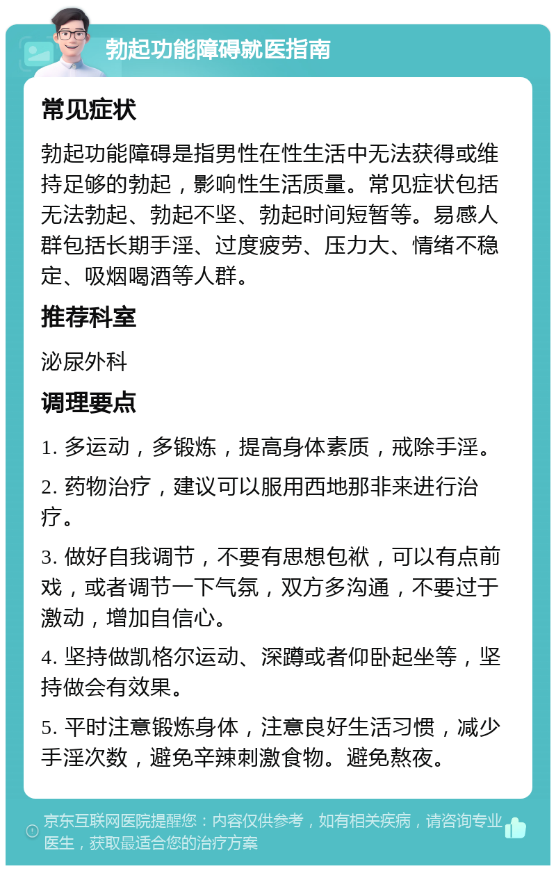 勃起功能障碍就医指南 常见症状 勃起功能障碍是指男性在性生活中无法获得或维持足够的勃起，影响性生活质量。常见症状包括无法勃起、勃起不坚、勃起时间短暂等。易感人群包括长期手淫、过度疲劳、压力大、情绪不稳定、吸烟喝酒等人群。 推荐科室 泌尿外科 调理要点 1. 多运动，多锻炼，提高身体素质，戒除手淫。 2. 药物治疗，建议可以服用西地那非来进行治疗。 3. 做好自我调节，不要有思想包袱，可以有点前戏，或者调节一下气氛，双方多沟通，不要过于激动，增加自信心。 4. 坚持做凯格尔运动、深蹲或者仰卧起坐等，坚持做会有效果。 5. 平时注意锻炼身体，注意良好生活习惯，减少手淫次数，避免辛辣刺激食物。避免熬夜。