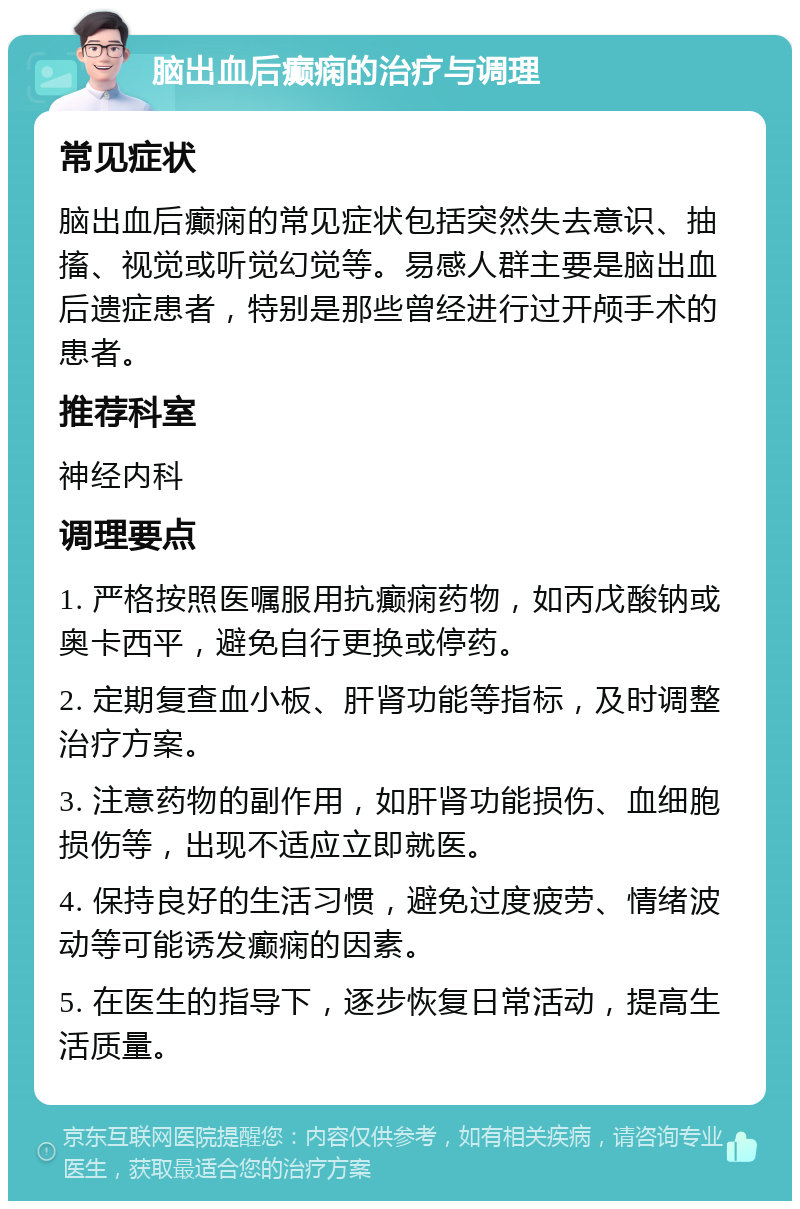 脑出血后癫痫的治疗与调理 常见症状 脑出血后癫痫的常见症状包括突然失去意识、抽搐、视觉或听觉幻觉等。易感人群主要是脑出血后遗症患者，特别是那些曾经进行过开颅手术的患者。 推荐科室 神经内科 调理要点 1. 严格按照医嘱服用抗癫痫药物，如丙戊酸钠或奥卡西平，避免自行更换或停药。 2. 定期复查血小板、肝肾功能等指标，及时调整治疗方案。 3. 注意药物的副作用，如肝肾功能损伤、血细胞损伤等，出现不适应立即就医。 4. 保持良好的生活习惯，避免过度疲劳、情绪波动等可能诱发癫痫的因素。 5. 在医生的指导下，逐步恢复日常活动，提高生活质量。