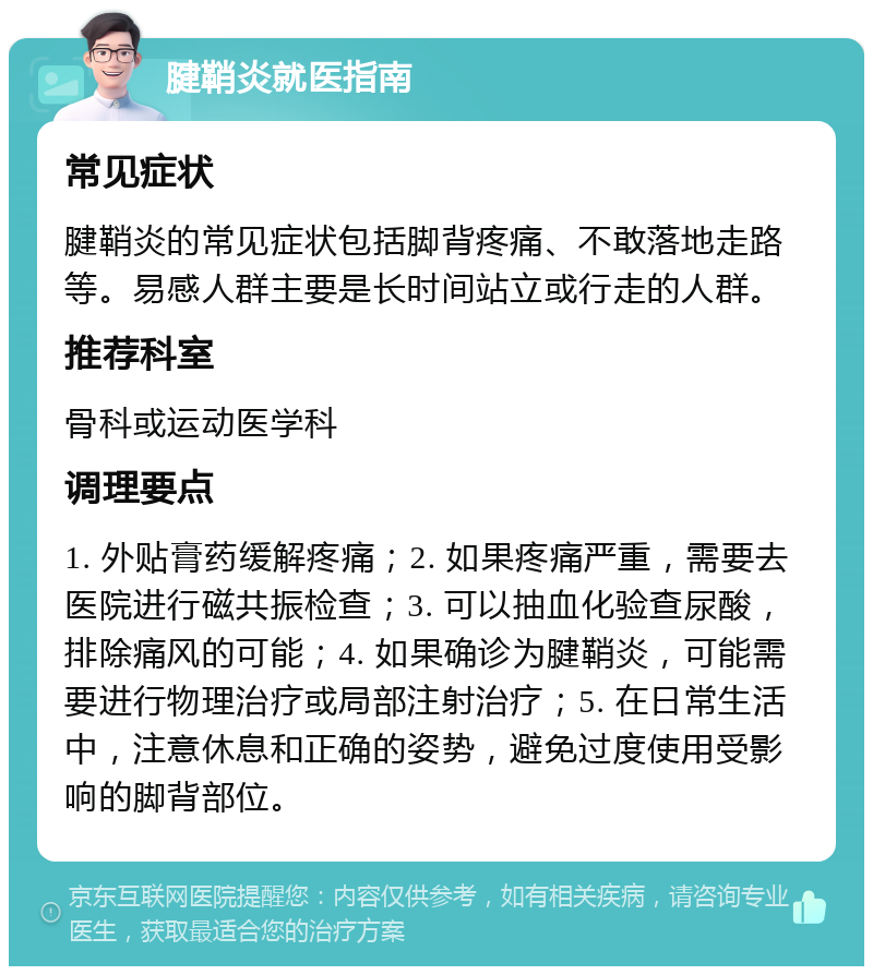 腱鞘炎就医指南 常见症状 腱鞘炎的常见症状包括脚背疼痛、不敢落地走路等。易感人群主要是长时间站立或行走的人群。 推荐科室 骨科或运动医学科 调理要点 1. 外贴膏药缓解疼痛；2. 如果疼痛严重，需要去医院进行磁共振检查；3. 可以抽血化验查尿酸，排除痛风的可能；4. 如果确诊为腱鞘炎，可能需要进行物理治疗或局部注射治疗；5. 在日常生活中，注意休息和正确的姿势，避免过度使用受影响的脚背部位。