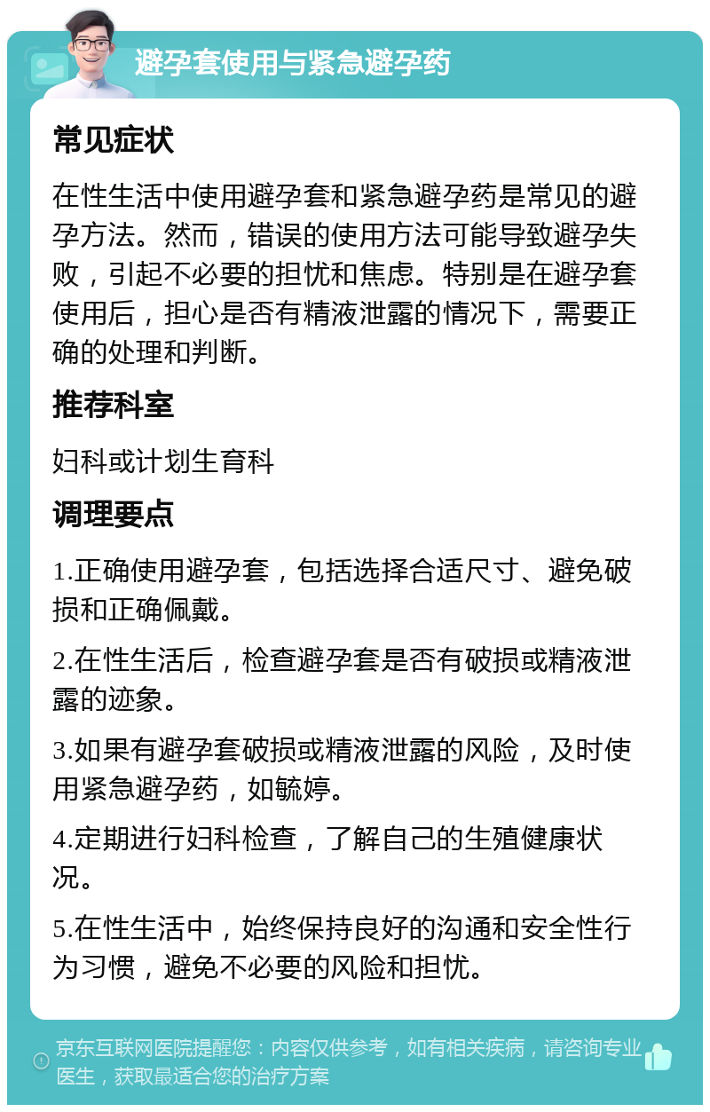 避孕套使用与紧急避孕药 常见症状 在性生活中使用避孕套和紧急避孕药是常见的避孕方法。然而，错误的使用方法可能导致避孕失败，引起不必要的担忧和焦虑。特别是在避孕套使用后，担心是否有精液泄露的情况下，需要正确的处理和判断。 推荐科室 妇科或计划生育科 调理要点 1.正确使用避孕套，包括选择合适尺寸、避免破损和正确佩戴。 2.在性生活后，检查避孕套是否有破损或精液泄露的迹象。 3.如果有避孕套破损或精液泄露的风险，及时使用紧急避孕药，如毓婷。 4.定期进行妇科检查，了解自己的生殖健康状况。 5.在性生活中，始终保持良好的沟通和安全性行为习惯，避免不必要的风险和担忧。