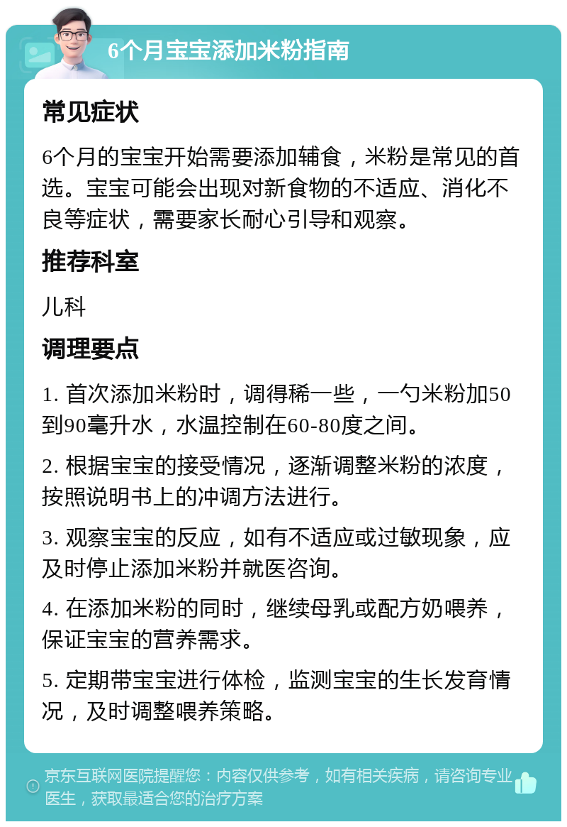 6个月宝宝添加米粉指南 常见症状 6个月的宝宝开始需要添加辅食，米粉是常见的首选。宝宝可能会出现对新食物的不适应、消化不良等症状，需要家长耐心引导和观察。 推荐科室 儿科 调理要点 1. 首次添加米粉时，调得稀一些，一勺米粉加50到90毫升水，水温控制在60-80度之间。 2. 根据宝宝的接受情况，逐渐调整米粉的浓度，按照说明书上的冲调方法进行。 3. 观察宝宝的反应，如有不适应或过敏现象，应及时停止添加米粉并就医咨询。 4. 在添加米粉的同时，继续母乳或配方奶喂养，保证宝宝的营养需求。 5. 定期带宝宝进行体检，监测宝宝的生长发育情况，及时调整喂养策略。