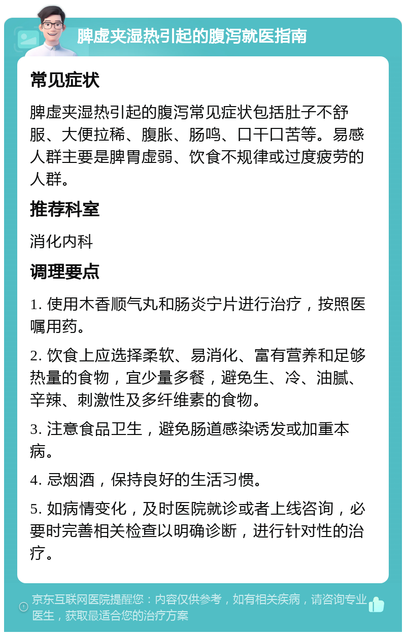 脾虚夹湿热引起的腹泻就医指南 常见症状 脾虚夹湿热引起的腹泻常见症状包括肚子不舒服、大便拉稀、腹胀、肠鸣、口干口苦等。易感人群主要是脾胃虚弱、饮食不规律或过度疲劳的人群。 推荐科室 消化内科 调理要点 1. 使用木香顺气丸和肠炎宁片进行治疗，按照医嘱用药。 2. 饮食上应选择柔软、易消化、富有营养和足够热量的食物，宜少量多餐，避免生、冷、油腻、辛辣、刺激性及多纤维素的食物。 3. 注意食品卫生，避免肠道感染诱发或加重本病。 4. 忌烟酒，保持良好的生活习惯。 5. 如病情变化，及时医院就诊或者上线咨询，必要时完善相关检查以明确诊断，进行针对性的治疗。