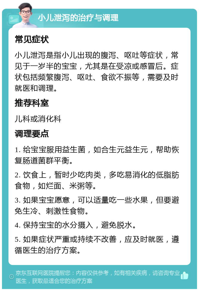 小儿泄泻的治疗与调理 常见症状 小儿泄泻是指小儿出现的腹泻、呕吐等症状，常见于一岁半的宝宝，尤其是在受凉或感冒后。症状包括频繁腹泻、呕吐、食欲不振等，需要及时就医和调理。 推荐科室 儿科或消化科 调理要点 1. 给宝宝服用益生菌，如合生元益生元，帮助恢复肠道菌群平衡。 2. 饮食上，暂时少吃肉类，多吃易消化的低脂肪食物，如烂面、米粥等。 3. 如果宝宝愿意，可以适量吃一些水果，但要避免生冷、刺激性食物。 4. 保持宝宝的水分摄入，避免脱水。 5. 如果症状严重或持续不改善，应及时就医，遵循医生的治疗方案。