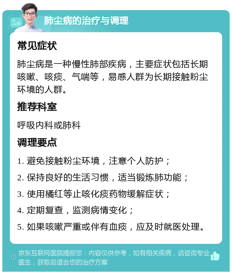 肺尘病的治疗与调理 常见症状 肺尘病是一种慢性肺部疾病，主要症状包括长期咳嗽、咳痰、气喘等，易感人群为长期接触粉尘环境的人群。 推荐科室 呼吸内科或肺科 调理要点 1. 避免接触粉尘环境，注意个人防护； 2. 保持良好的生活习惯，适当锻炼肺功能； 3. 使用橘红等止咳化痰药物缓解症状； 4. 定期复查，监测病情变化； 5. 如果咳嗽严重或伴有血痰，应及时就医处理。