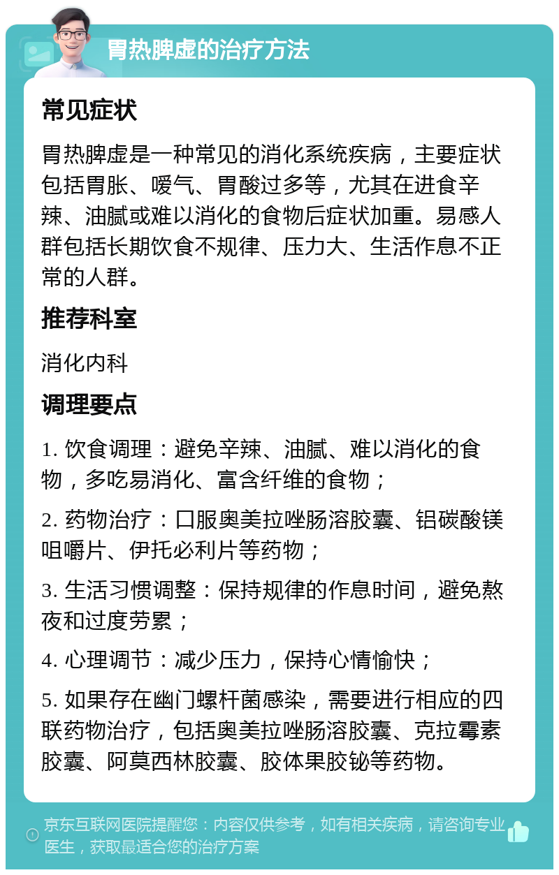 胃热脾虚的治疗方法 常见症状 胃热脾虚是一种常见的消化系统疾病，主要症状包括胃胀、嗳气、胃酸过多等，尤其在进食辛辣、油腻或难以消化的食物后症状加重。易感人群包括长期饮食不规律、压力大、生活作息不正常的人群。 推荐科室 消化内科 调理要点 1. 饮食调理：避免辛辣、油腻、难以消化的食物，多吃易消化、富含纤维的食物； 2. 药物治疗：口服奥美拉唑肠溶胶囊、铝碳酸镁咀嚼片、伊托必利片等药物； 3. 生活习惯调整：保持规律的作息时间，避免熬夜和过度劳累； 4. 心理调节：减少压力，保持心情愉快； 5. 如果存在幽门螺杆菌感染，需要进行相应的四联药物治疗，包括奥美拉唑肠溶胶囊、克拉霉素胶囊、阿莫西林胶囊、胶体果胶铋等药物。