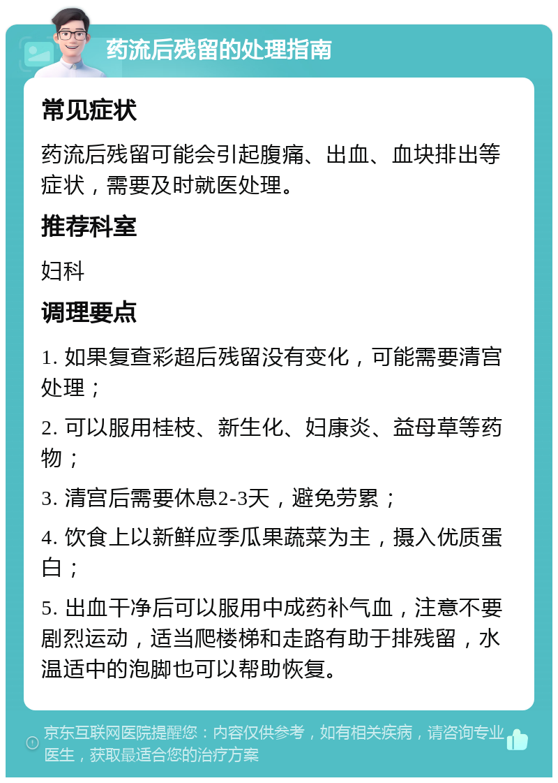 药流后残留的处理指南 常见症状 药流后残留可能会引起腹痛、出血、血块排出等症状，需要及时就医处理。 推荐科室 妇科 调理要点 1. 如果复查彩超后残留没有变化，可能需要清宫处理； 2. 可以服用桂枝、新生化、妇康炎、益母草等药物； 3. 清宫后需要休息2-3天，避免劳累； 4. 饮食上以新鲜应季瓜果蔬菜为主，摄入优质蛋白； 5. 出血干净后可以服用中成药补气血，注意不要剧烈运动，适当爬楼梯和走路有助于排残留，水温适中的泡脚也可以帮助恢复。