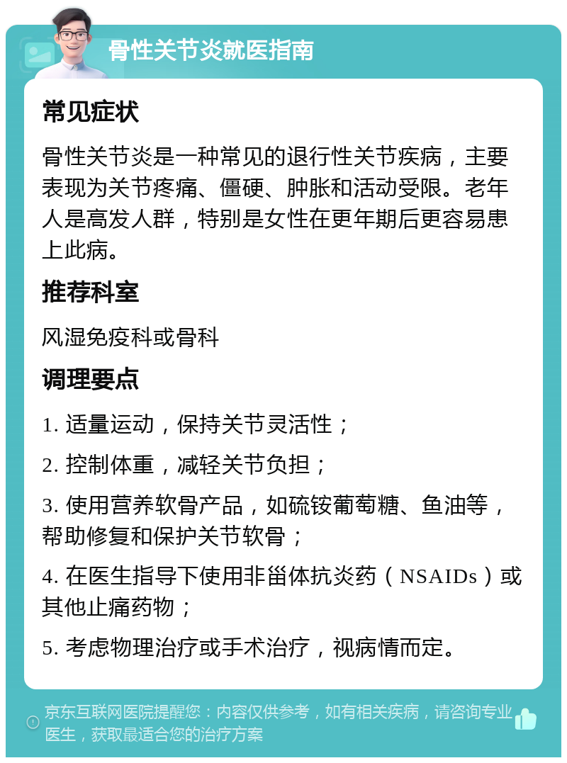 骨性关节炎就医指南 常见症状 骨性关节炎是一种常见的退行性关节疾病，主要表现为关节疼痛、僵硬、肿胀和活动受限。老年人是高发人群，特别是女性在更年期后更容易患上此病。 推荐科室 风湿免疫科或骨科 调理要点 1. 适量运动，保持关节灵活性； 2. 控制体重，减轻关节负担； 3. 使用营养软骨产品，如硫铵葡萄糖、鱼油等，帮助修复和保护关节软骨； 4. 在医生指导下使用非甾体抗炎药（NSAIDs）或其他止痛药物； 5. 考虑物理治疗或手术治疗，视病情而定。