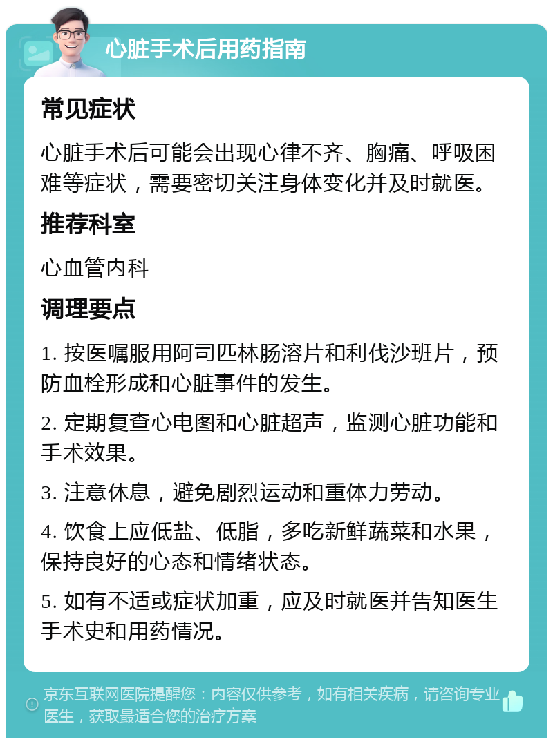 心脏手术后用药指南 常见症状 心脏手术后可能会出现心律不齐、胸痛、呼吸困难等症状，需要密切关注身体变化并及时就医。 推荐科室 心血管内科 调理要点 1. 按医嘱服用阿司匹林肠溶片和利伐沙班片，预防血栓形成和心脏事件的发生。 2. 定期复查心电图和心脏超声，监测心脏功能和手术效果。 3. 注意休息，避免剧烈运动和重体力劳动。 4. 饮食上应低盐、低脂，多吃新鲜蔬菜和水果，保持良好的心态和情绪状态。 5. 如有不适或症状加重，应及时就医并告知医生手术史和用药情况。