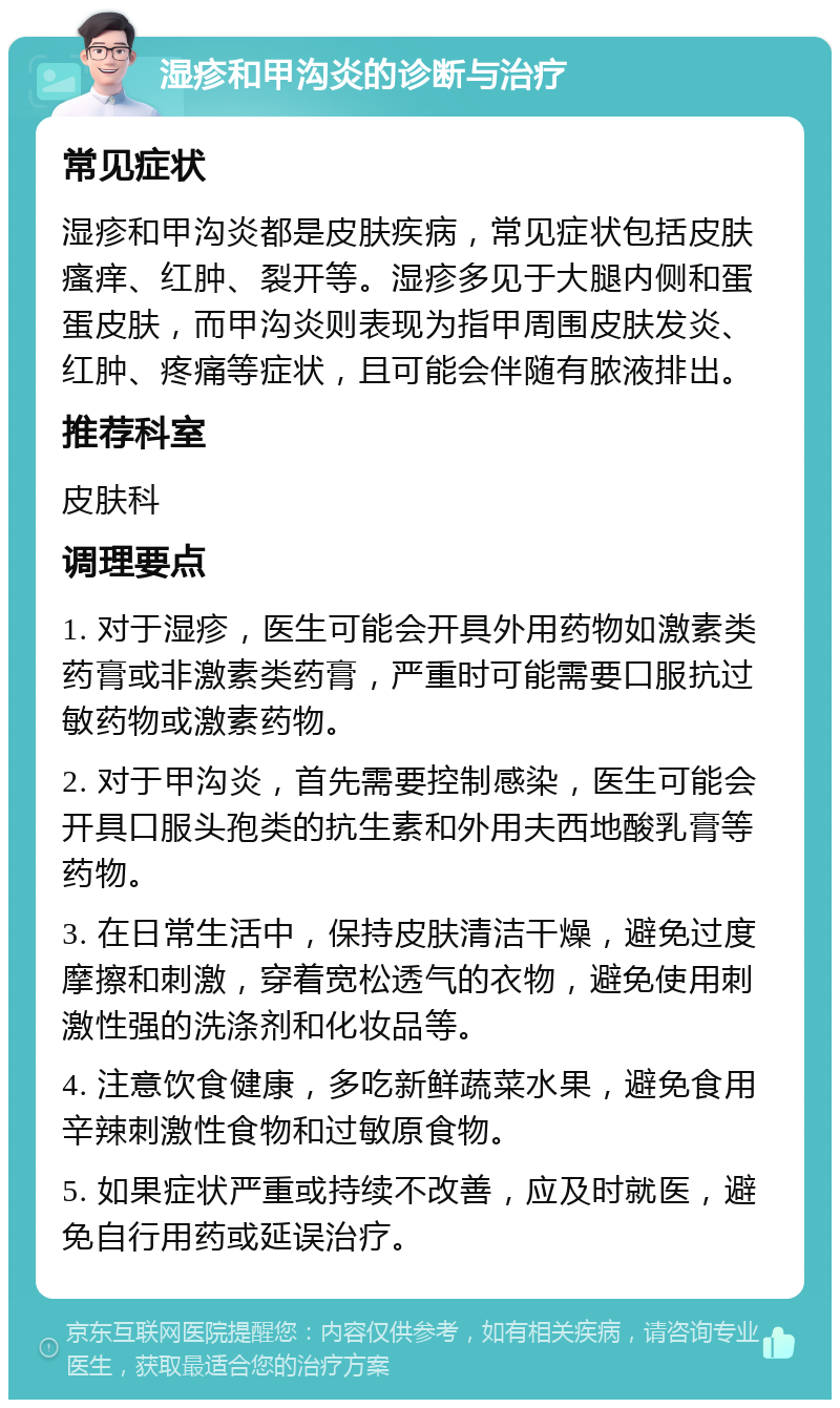 湿疹和甲沟炎的诊断与治疗 常见症状 湿疹和甲沟炎都是皮肤疾病，常见症状包括皮肤瘙痒、红肿、裂开等。湿疹多见于大腿内侧和蛋蛋皮肤，而甲沟炎则表现为指甲周围皮肤发炎、红肿、疼痛等症状，且可能会伴随有脓液排出。 推荐科室 皮肤科 调理要点 1. 对于湿疹，医生可能会开具外用药物如激素类药膏或非激素类药膏，严重时可能需要口服抗过敏药物或激素药物。 2. 对于甲沟炎，首先需要控制感染，医生可能会开具口服头孢类的抗生素和外用夫西地酸乳膏等药物。 3. 在日常生活中，保持皮肤清洁干燥，避免过度摩擦和刺激，穿着宽松透气的衣物，避免使用刺激性强的洗涤剂和化妆品等。 4. 注意饮食健康，多吃新鲜蔬菜水果，避免食用辛辣刺激性食物和过敏原食物。 5. 如果症状严重或持续不改善，应及时就医，避免自行用药或延误治疗。