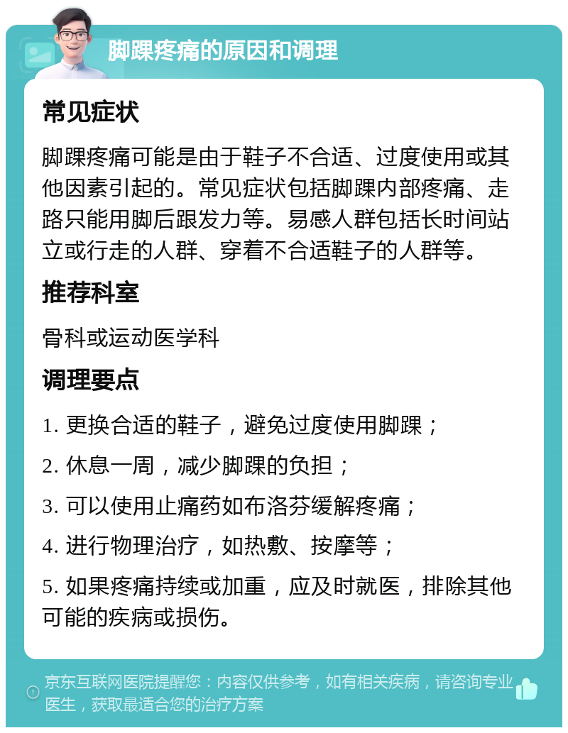 脚踝疼痛的原因和调理 常见症状 脚踝疼痛可能是由于鞋子不合适、过度使用或其他因素引起的。常见症状包括脚踝内部疼痛、走路只能用脚后跟发力等。易感人群包括长时间站立或行走的人群、穿着不合适鞋子的人群等。 推荐科室 骨科或运动医学科 调理要点 1. 更换合适的鞋子，避免过度使用脚踝； 2. 休息一周，减少脚踝的负担； 3. 可以使用止痛药如布洛芬缓解疼痛； 4. 进行物理治疗，如热敷、按摩等； 5. 如果疼痛持续或加重，应及时就医，排除其他可能的疾病或损伤。