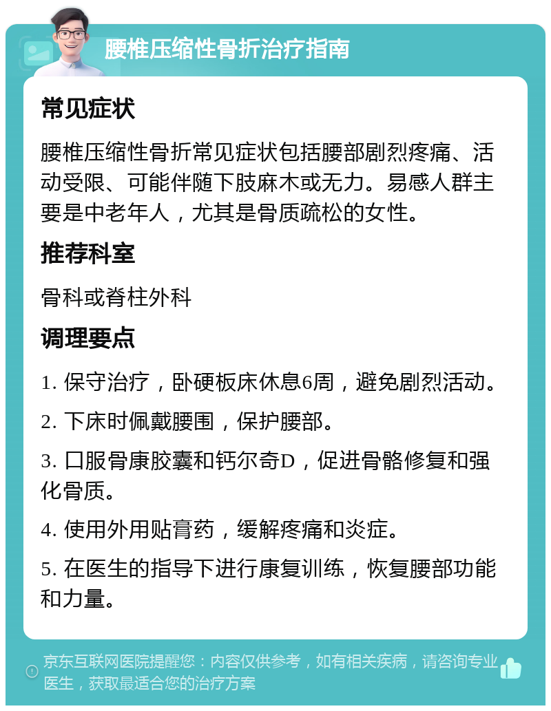 腰椎压缩性骨折治疗指南 常见症状 腰椎压缩性骨折常见症状包括腰部剧烈疼痛、活动受限、可能伴随下肢麻木或无力。易感人群主要是中老年人，尤其是骨质疏松的女性。 推荐科室 骨科或脊柱外科 调理要点 1. 保守治疗，卧硬板床休息6周，避免剧烈活动。 2. 下床时佩戴腰围，保护腰部。 3. 口服骨康胶囊和钙尔奇D，促进骨骼修复和强化骨质。 4. 使用外用贴膏药，缓解疼痛和炎症。 5. 在医生的指导下进行康复训练，恢复腰部功能和力量。