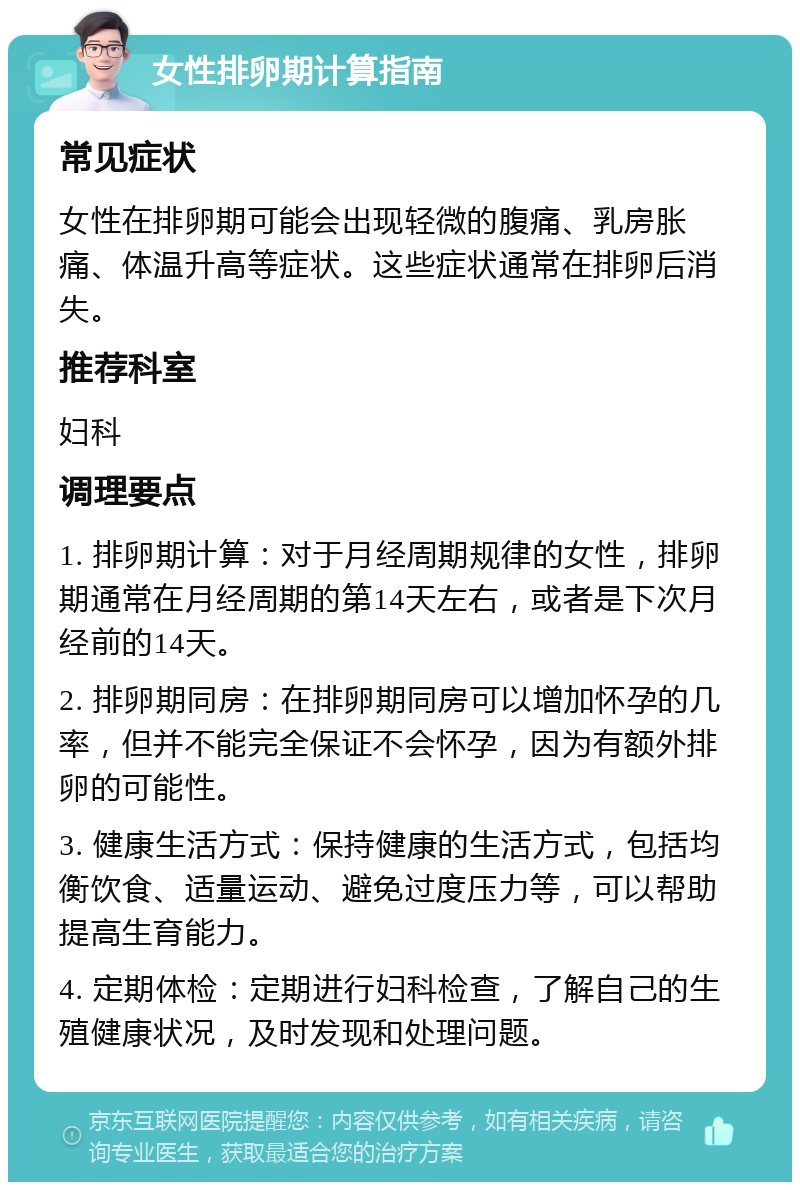 女性排卵期计算指南 常见症状 女性在排卵期可能会出现轻微的腹痛、乳房胀痛、体温升高等症状。这些症状通常在排卵后消失。 推荐科室 妇科 调理要点 1. 排卵期计算：对于月经周期规律的女性，排卵期通常在月经周期的第14天左右，或者是下次月经前的14天。 2. 排卵期同房：在排卵期同房可以增加怀孕的几率，但并不能完全保证不会怀孕，因为有额外排卵的可能性。 3. 健康生活方式：保持健康的生活方式，包括均衡饮食、适量运动、避免过度压力等，可以帮助提高生育能力。 4. 定期体检：定期进行妇科检查，了解自己的生殖健康状况，及时发现和处理问题。