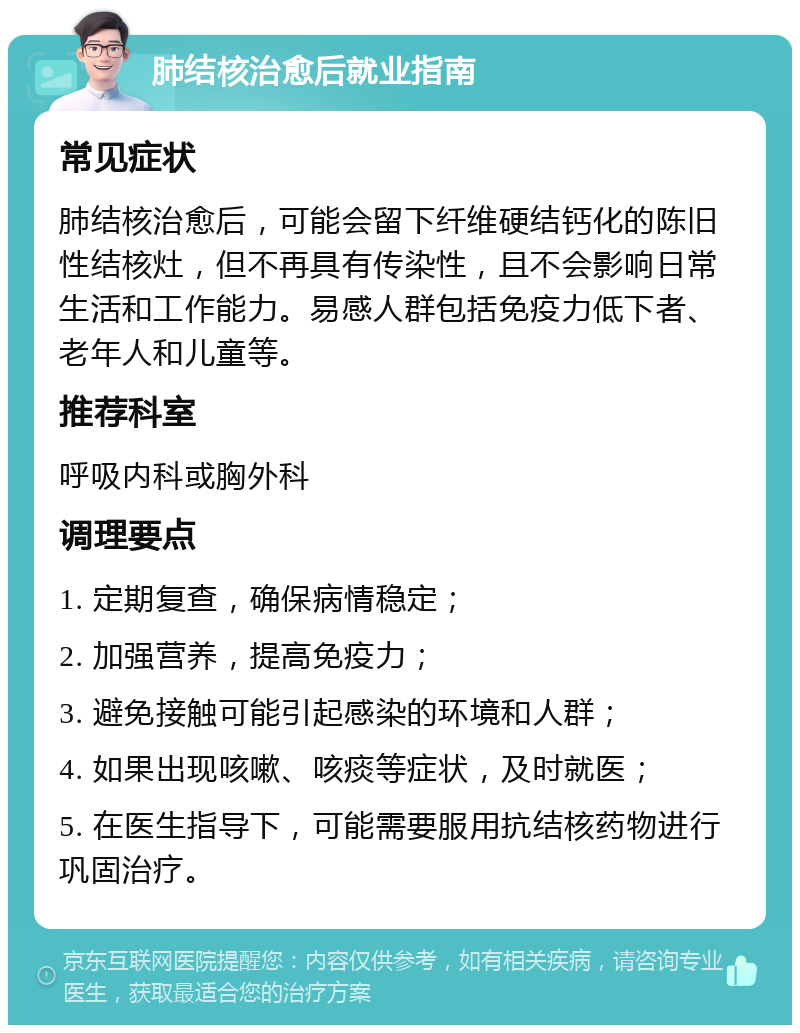 肺结核治愈后就业指南 常见症状 肺结核治愈后，可能会留下纤维硬结钙化的陈旧性结核灶，但不再具有传染性，且不会影响日常生活和工作能力。易感人群包括免疫力低下者、老年人和儿童等。 推荐科室 呼吸内科或胸外科 调理要点 1. 定期复查，确保病情稳定； 2. 加强营养，提高免疫力； 3. 避免接触可能引起感染的环境和人群； 4. 如果出现咳嗽、咳痰等症状，及时就医； 5. 在医生指导下，可能需要服用抗结核药物进行巩固治疗。