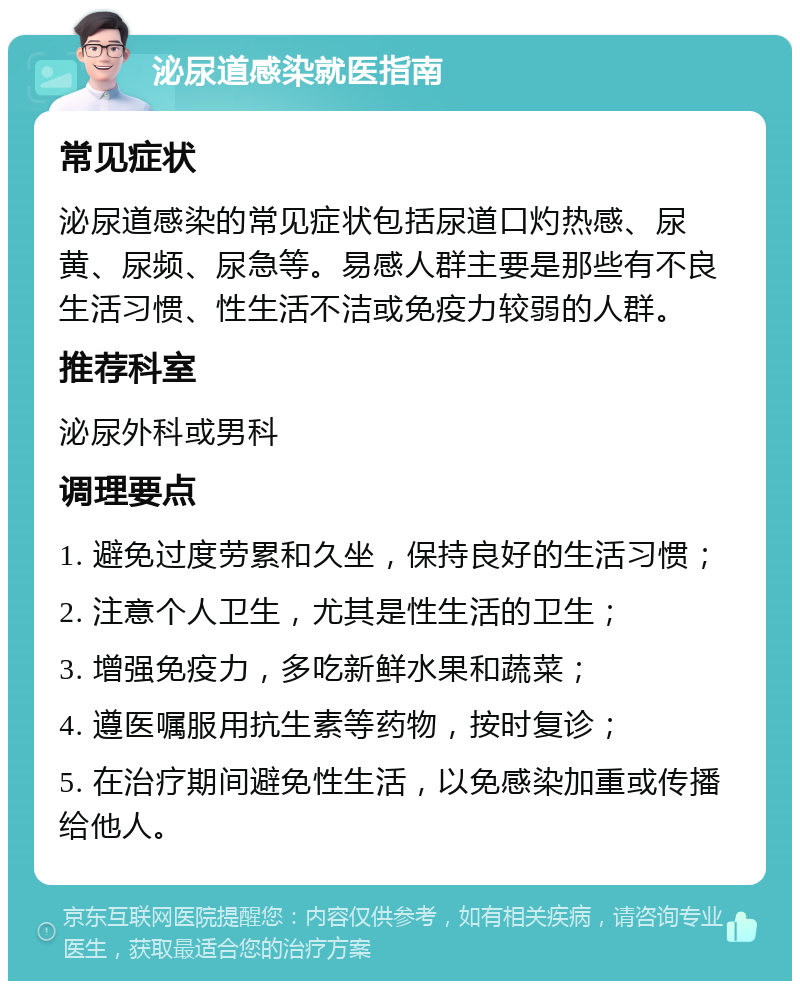 泌尿道感染就医指南 常见症状 泌尿道感染的常见症状包括尿道口灼热感、尿黄、尿频、尿急等。易感人群主要是那些有不良生活习惯、性生活不洁或免疫力较弱的人群。 推荐科室 泌尿外科或男科 调理要点 1. 避免过度劳累和久坐，保持良好的生活习惯； 2. 注意个人卫生，尤其是性生活的卫生； 3. 增强免疫力，多吃新鲜水果和蔬菜； 4. 遵医嘱服用抗生素等药物，按时复诊； 5. 在治疗期间避免性生活，以免感染加重或传播给他人。